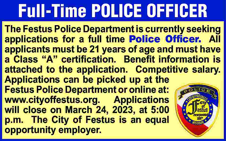 Full-Time POLICE OFFICER The Festus  Full-Time POLICE OFFICER The Festus Police Department is currently seeking applications for a full time Police Officer. All applicants must be 21 years of age and must have a Class “A” certiﬁcation. Beneﬁt information is attached to the application. Competitive salary. Applications can be picked up at the Festus Police Department or online at: www.cityoffestus.org. Applications will close on March 24, 2023, at 5:00 p.m. The City of Festus is an equal opportunity employer.