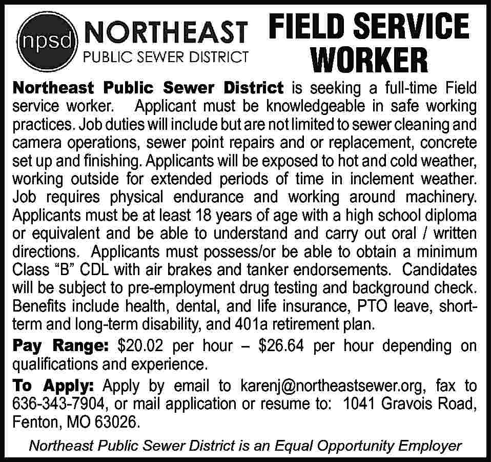 FIELD SERVICE WORKER Northeast Public  FIELD SERVICE WORKER Northeast Public Sewer District is seeking a full-time Field service worker. Applicant must be knowledgeable in safe working practices. Job duties will include but are not limited to sewer cleaning and camera operations, sewer point repairs and or replacement, concrete set up and ﬁnishing. Applicants will be exposed to hot and cold weather, working outside for extended periods of time in inclement weather. Job requires physical endurance and working around machinery. Applicants must be at least 18 years of age with a high school diploma or equivalent and be able to understand and carry out oral / written directions. Applicants must possess/or be able to obtain a minimum Class “B” CDL with air brakes and tanker endorsements. Candidates will be subject to pre-employment drug testing and background check. Beneﬁts include health, dental, and life insurance, PTO leave, shortterm and long-term disability, and 401a retirement plan. Pay Range: $20.02 per hour – $26.64 per hour depending on qualiﬁcations and experience. To Apply: Apply by email to karenj@northeastsewer.org, fax to 636-343-7904, or mail application or resume to: 1041 Gravois Road, Fenton, MO 63026. Northeast Public Sewer District is an Equal Opportunity Employer
