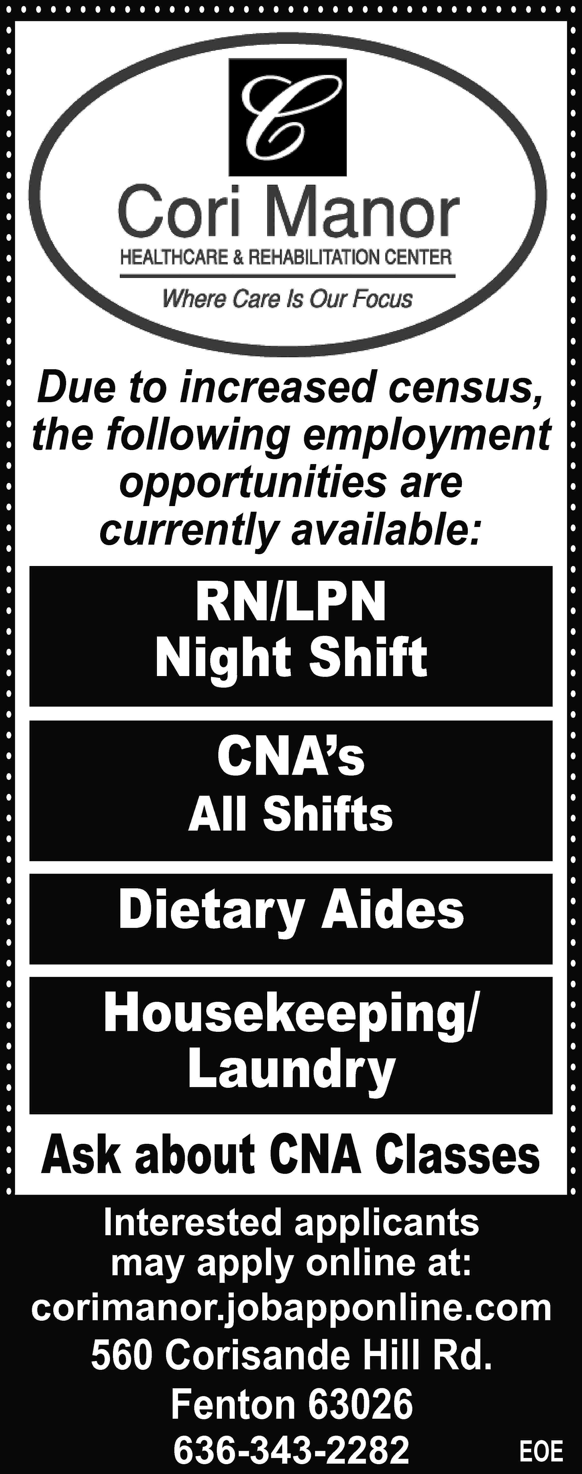 Due to increased census, the  Due to increased census, the following employment opportunities are currently available: RN/LPN Night Shift CNA’s All Shifts Dietary Aides Housekeeping/ Laundry Ask about CNA Classes Interested applicants may apply online at: corimanor.jobapponline.com 560 Corisande Hill Rd. Fenton 63026 636-343-2282 EOE