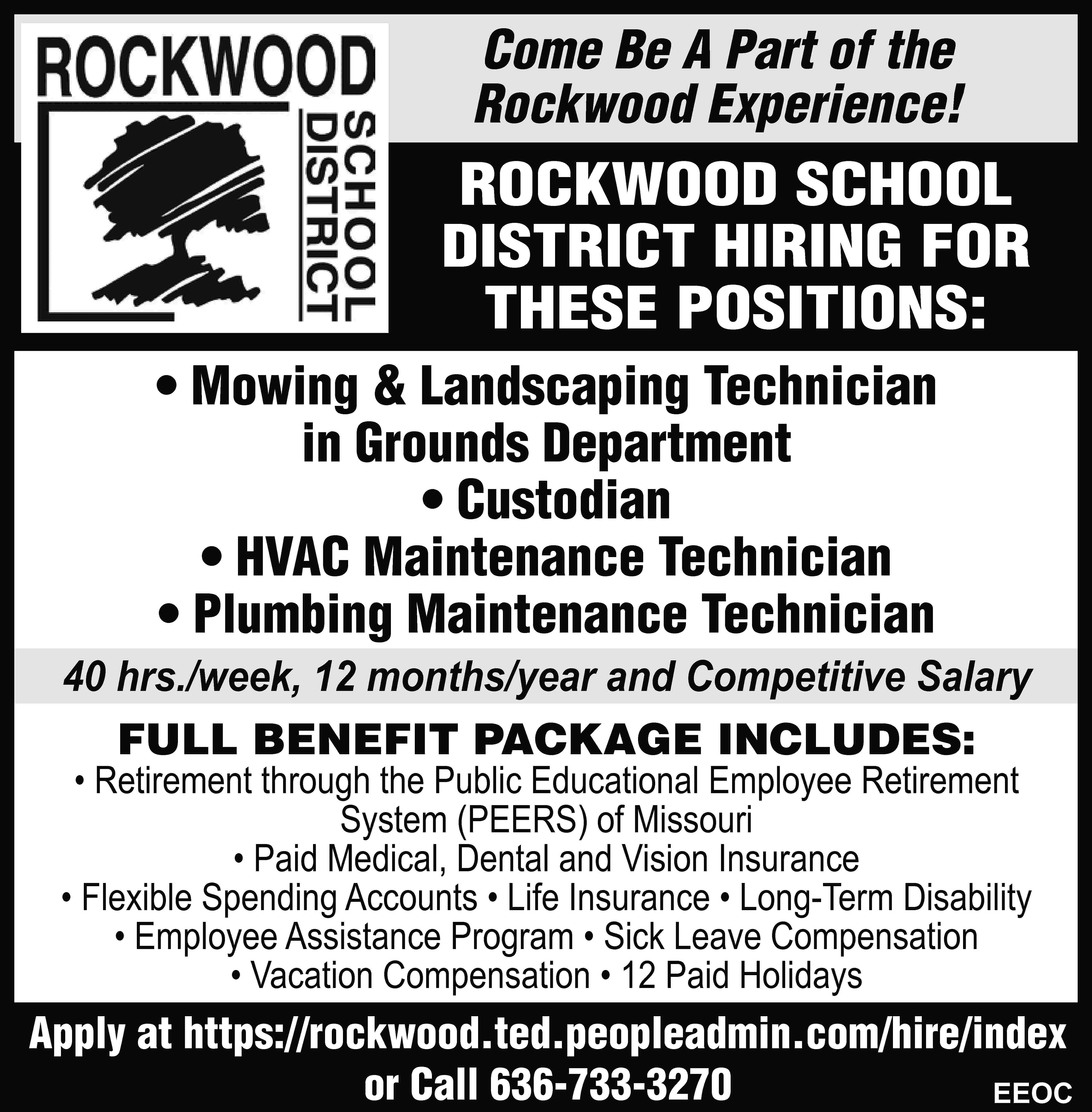 Come Be A Part of  Come Be A Part of the Rockwood Experience! ROCKWOOD SCHOOL DISTRICT HIRING FOR THESE POSITIONS: • Mowing & Landscaping Technician in Grounds Department • Custodian • HVAC Maintenance Technician • Plumbing Maintenance Technician 40 hrs./week, 12 months/year and Competitive Salary FULL BENEFIT PACKAGE INCLUDES: • Retirement through the Public Educational Employee Retirement System (PEERS) of Missouri • Paid Medical, Dental and Vision Insurance • Flexible Spending Accounts • Life Insurance • Long-Term Disability • Employee Assistance Program • Sick Leave Compensation • Vacation Compensation • 12 Paid Holidays Apply at https://rockwood.ted.peopleadmin.com/hire/index or Call 636-733-3270 EEOC