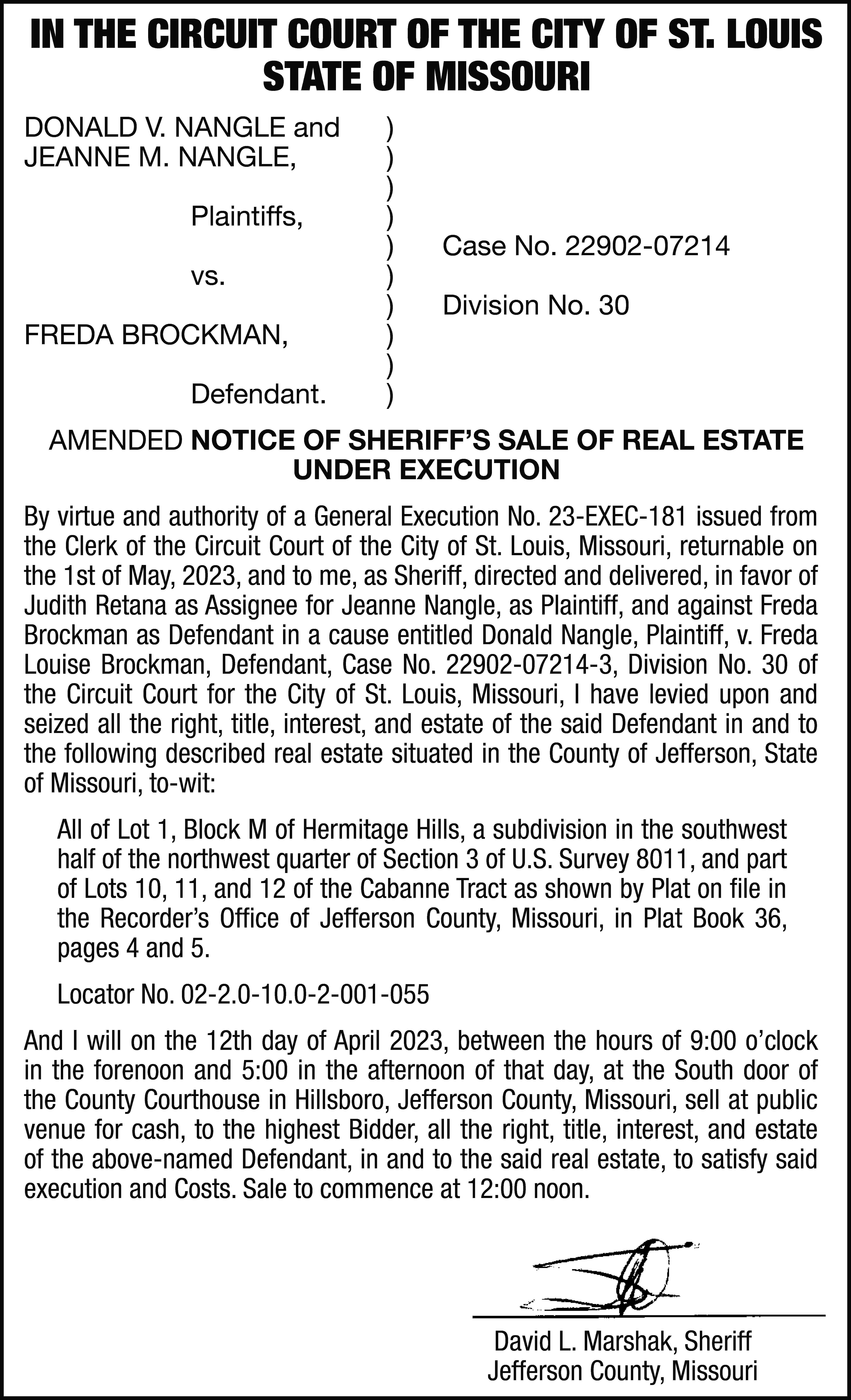 IN THE CIRCUIT COURT OF  IN THE CIRCUIT COURT OF THE CITY OF ST. LOUIS STATE OF MISSOURI DONALD V. NANGLE and JEANNE M. NANGLE, Plaintiffs, vs. FREDA BROCKMAN, Defendant. ) ) ) ) ) ) ) ) ) ) Case No. 22902-07214 Division No. 30 AMENDED NOTICE OF SHERIFF’S SALE OF REAL ESTATE UNDER EXECUTION By virtue and authority of a General Execution No. 23-EXEC-181 issued from the Clerk of the Circuit Court of the City of St. Louis, Missouri, returnable on the 1st of May, 2023, and to me, as Sheriff, directed and delivered, in favor of Judith Retana as Assignee for Jeanne Nangle, as Plaintiff, and against Freda Brockman as Defendant in a cause entitled Donald Nangle, Plaintiff, v. Freda Louise Brockman, Defendant, Case No. 22902-07214-3, Division No. 30 of the Circuit Court for the City of St. Louis, Missouri, I have levied upon and seized all the right, title, interest, and estate of the said Defendant in and to the following described real estate situated in the County of Jefferson, State of Missouri, to-wit: All of Lot 1, Block M of Hermitage Hills, a subdivision in the southwest half of the northwest quarter of Section 3 of U.S. Survey 8011, and part of Lots 10, 11, and 12 of the Cabanne Tract as shown by Plat on file in the Recorder’s Office of Jefferson County, Missouri, in Plat Book 36, pages 4 and 5. Locator No. 02-2.0-10.0-2-001-055 And I will on the 12th day of April 2023, between the hours of 9:00 o’clock in the forenoon and 5:00 in the afternoon of that day, at the South door of the County Courthouse in Hillsboro, Jefferson County, Missouri, sell at public venue for cash, to the highest Bidder, all the right, title, interest, and estate of the above-named Defendant, in and to the said real estate, to satisfy said execution and Costs. Sale to commence at 12:00 noon. David L. Marshak, Sheriff Jefferson County, Missouri