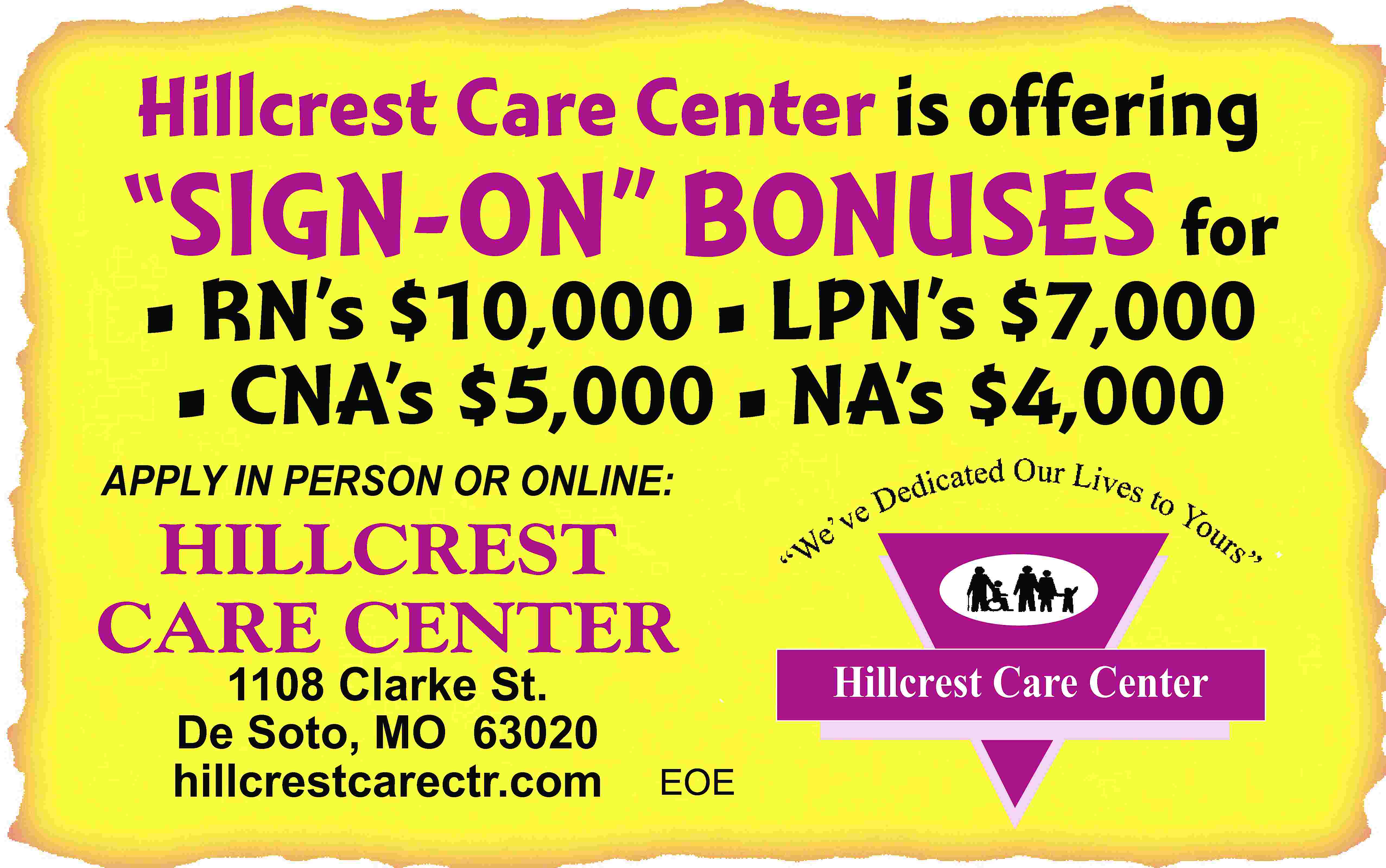 Hillcrest Care Center is offering  Hillcrest Care Center is offering “SIGN-ON” BONUSES for • RN’s $10,000 • LPN’s $7,000 • CNA’s $5,000 • NA’s $4,000 APPLY IN PERSON OR ONLINE: HILLCREST CARE CENTER 1108 Clarke St. De Soto, MO 63020 hillcrestcarectr.com EOE Hillcrest Care Center