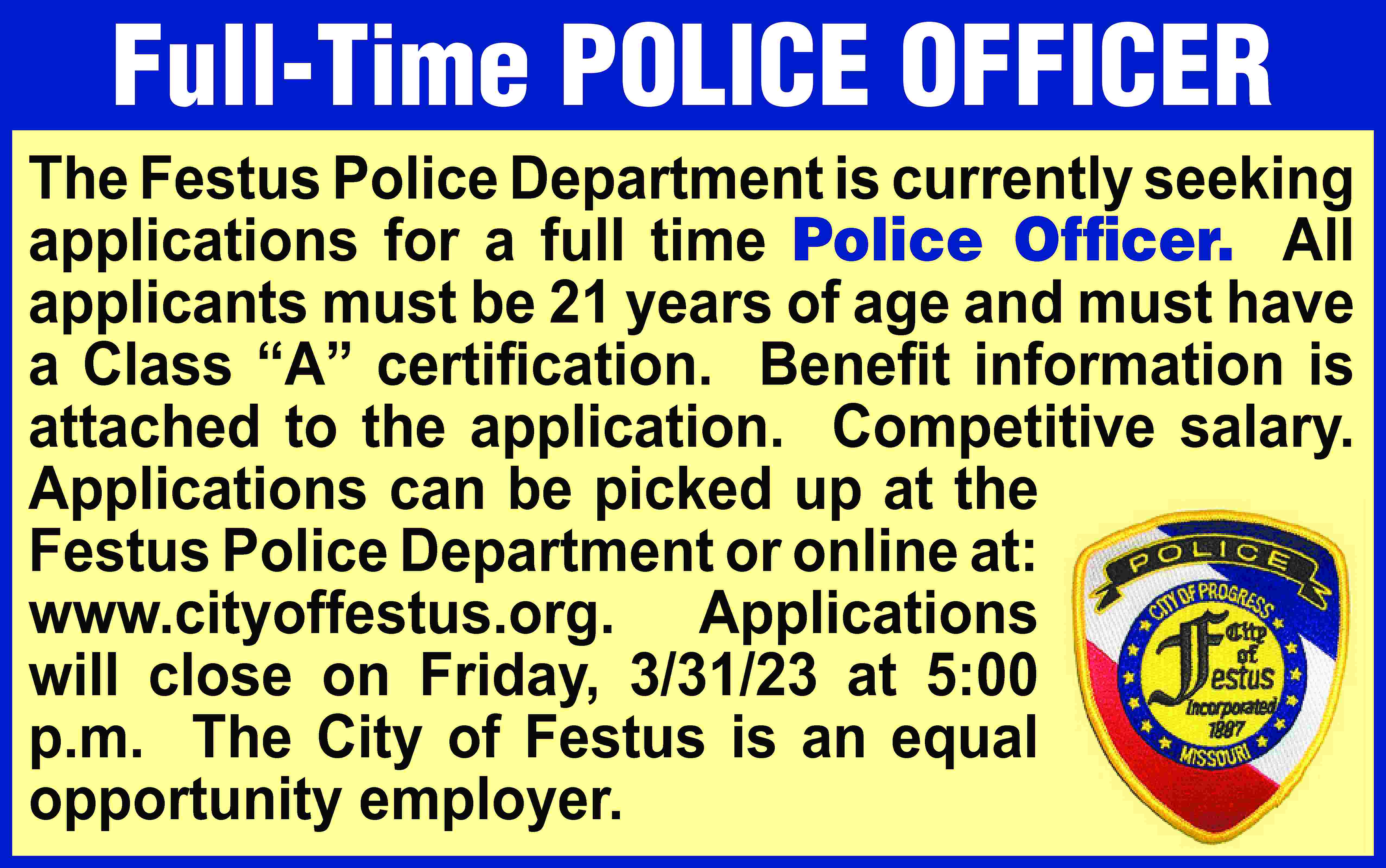 Full-Time POLICE OFFICER The Festus  Full-Time POLICE OFFICER The Festus Police Department is currently seeking applications for a full time Police Officer. All applicants must be 21 years of age and must have a Class “A” certiﬁcation. Beneﬁt information is attached to the application. Competitive salary. Applications can be picked up at the Festus Police Department or online at: www.cityoffestus.org. Applications will close on Friday, 3/31/23 at 5:00 p.m. The City of Festus is an equal opportunity employer.