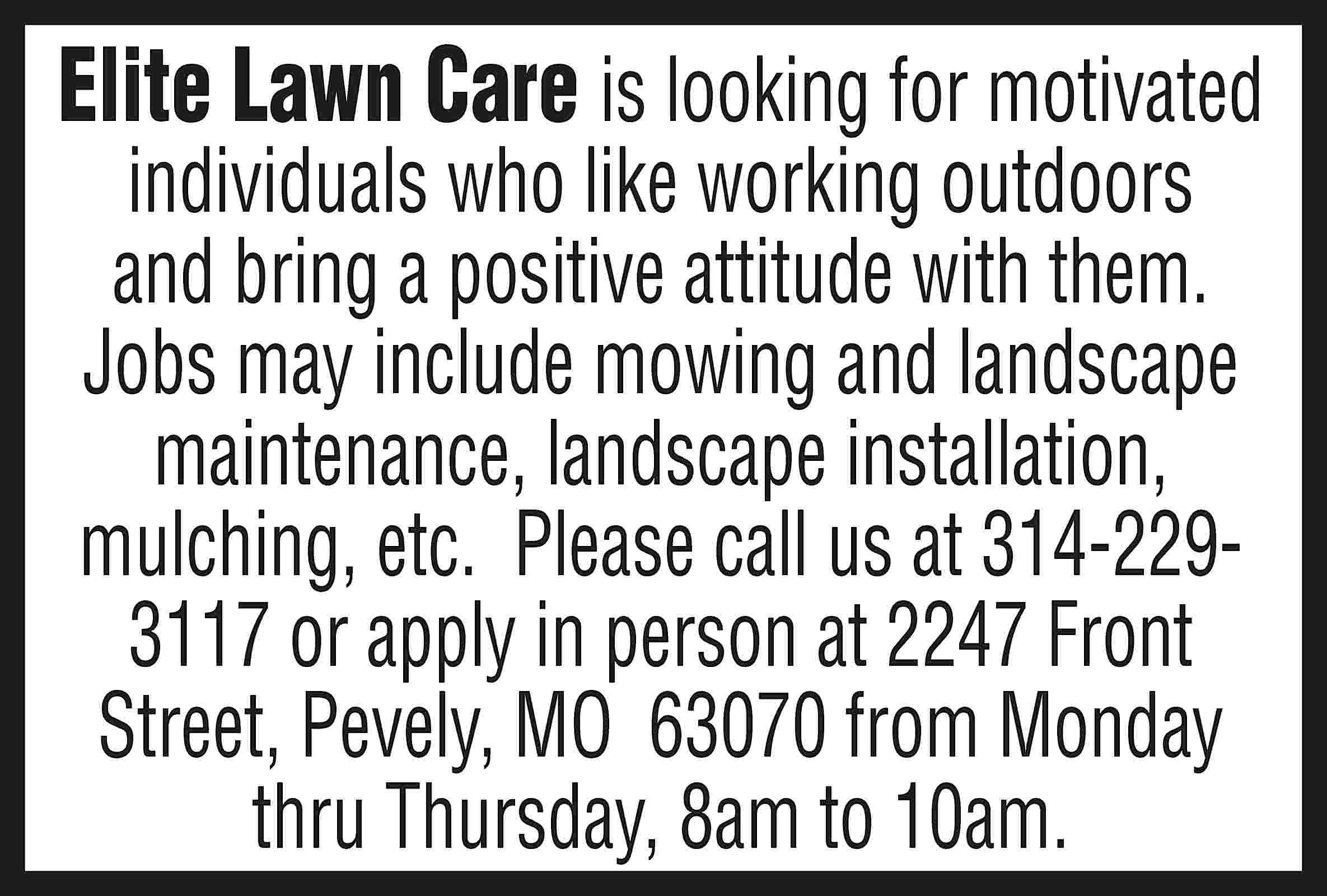 Elite Lawn Care is looking  Elite Lawn Care is looking for motivated individuals who like working outdoors and bring a positive attitude with them. Jobs may include mowing and landscape maintenance, landscape installation, mulching, etc. Please call us at 314-2293117 or apply in person at 2247 Front Street, Pevely, MO 63070 from Monday thru Thursday, 8am to 10am.
