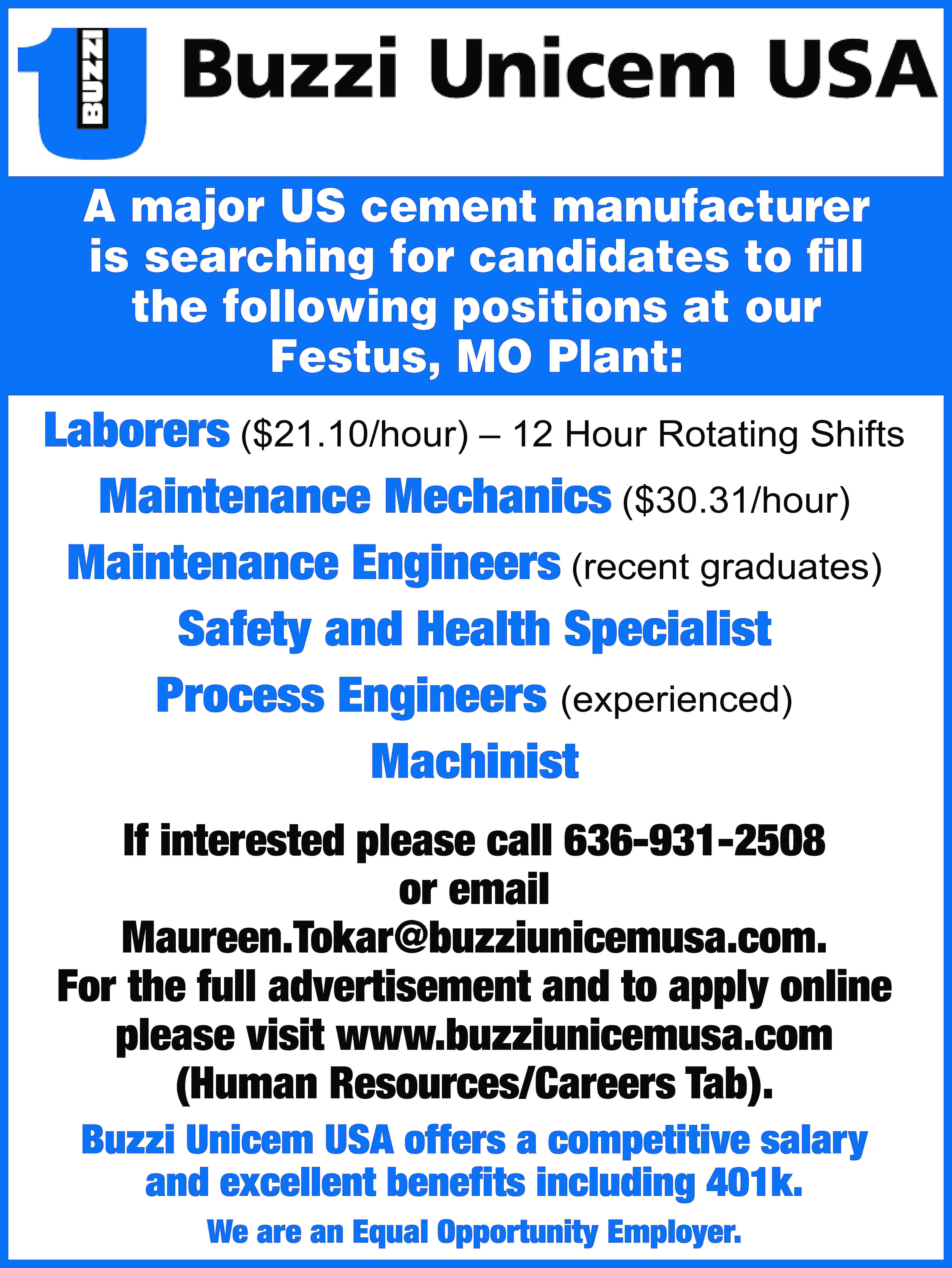 A major US cement manufacturer  A major US cement manufacturer is searching for candidates to fill the following positions at our Festus, MO Plant: Laborers ($21.10/hour) – 12 Hour Rotating Shifts Maintenance Mechanics ($30.31/hour) Maintenance Engineers (recent graduates) Safety and Health Specialist Process Engineers (experienced) Machinist If interested please call 636-931-2508 or email Maureen.Tokar@buzziunicemusa.com. For the full advertisement and to apply online please visit www.buzziunicemusa.com (Human Resources/Careers Tab). Buzzi Unicem USA offers a competitive salary and excellent benefits including 401k. We are an Equal Opportunity Employer.