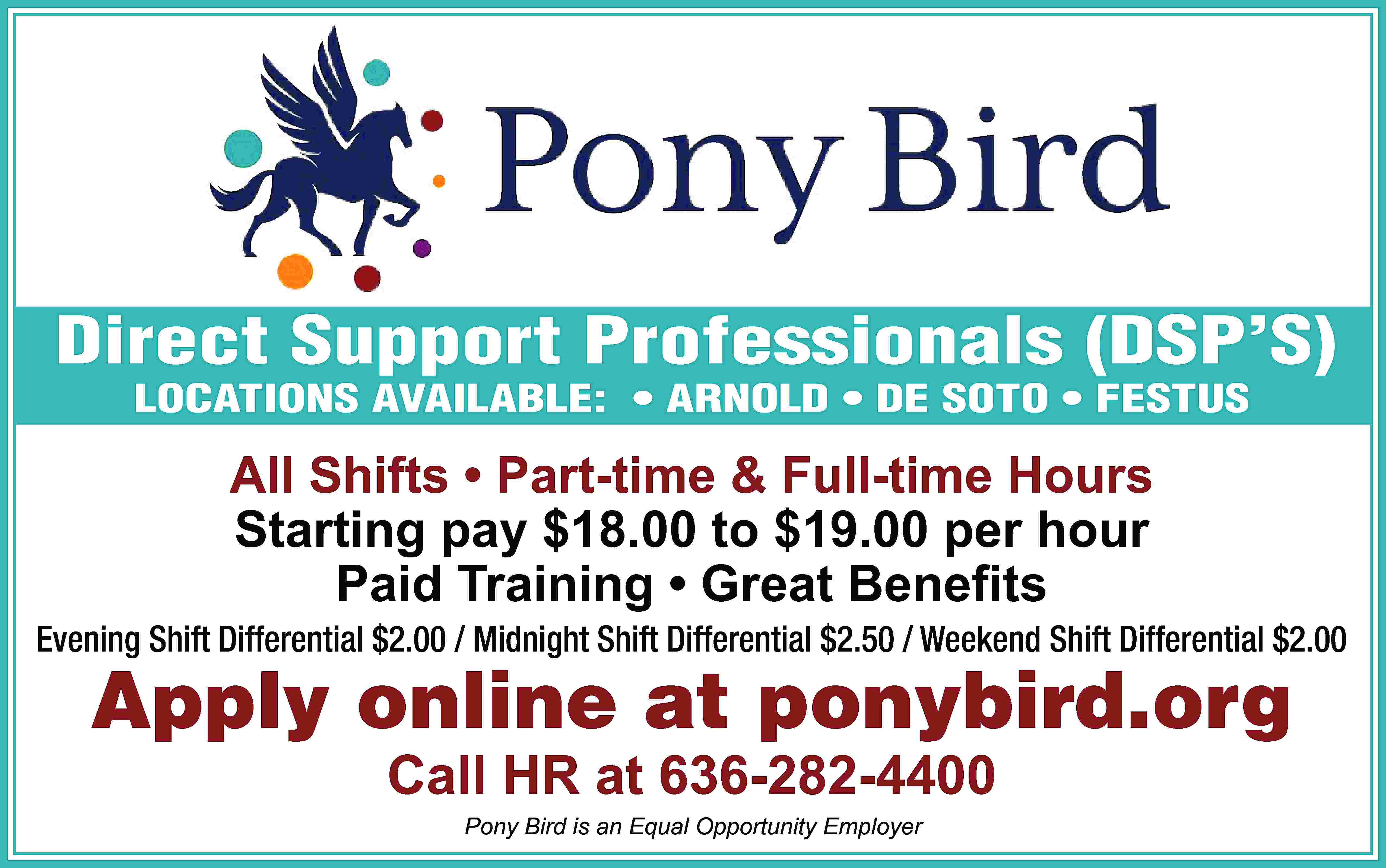 Direct Support Professionals (DSP’S) LOCATIONS  Direct Support Professionals (DSP’S) LOCATIONS AVAILABLE: • ARNOLD • DE SOTO • FESTUS All Shifts • Part-time & Full-time Hours Starting pay $18.00 to $19.00 per hour Paid Training • Great Beneﬁts Evening Shift Differential $2.00 / Midnight Shift Differential $2.50 / Weekend Shift Differential $2.00 Apply online at ponybird.org Call HR at 636-282-4400 Pony Bird is an Equal Opportunity Employer
