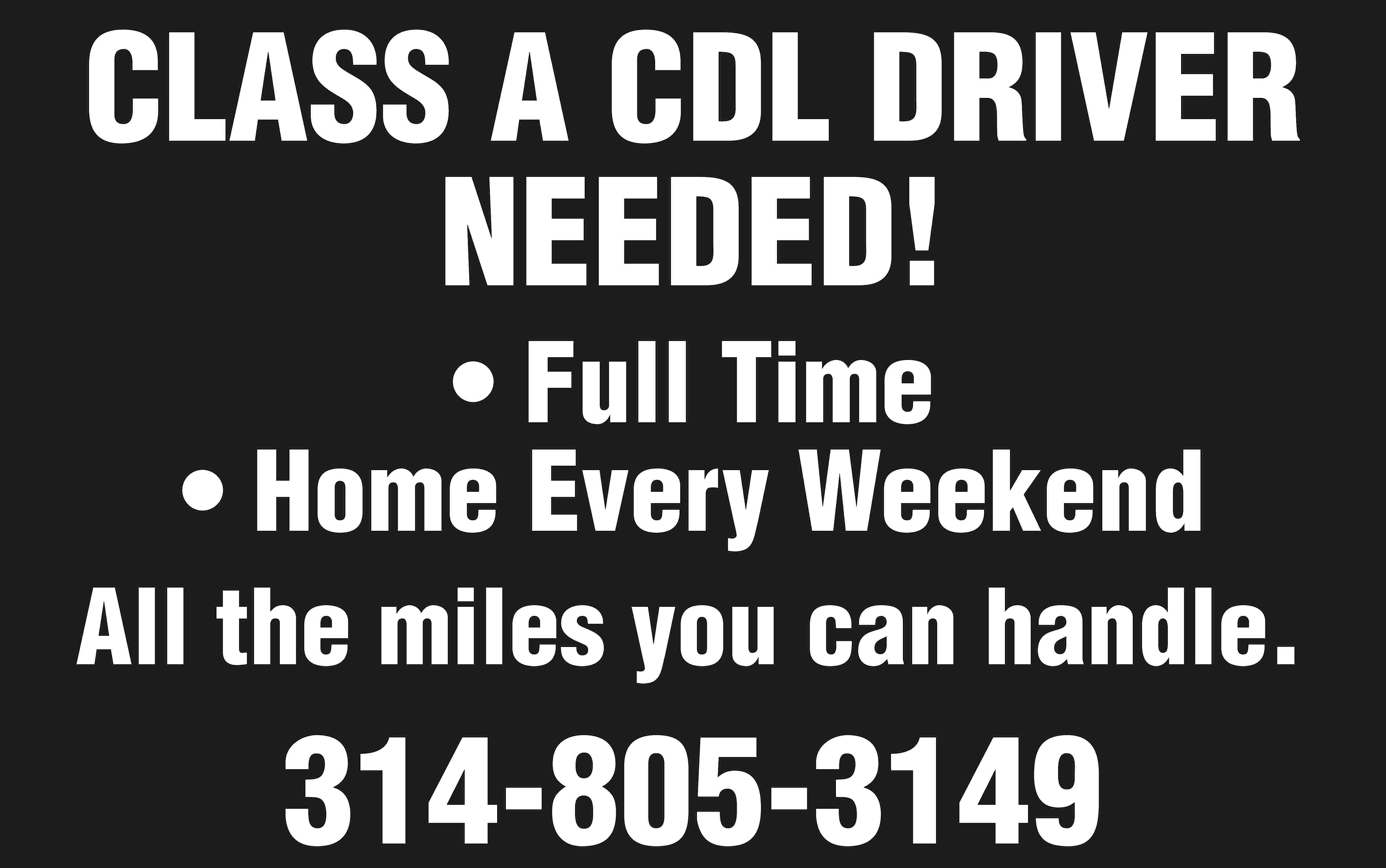 CLASS A CDL DRIVER NEEDED!  CLASS A CDL DRIVER NEEDED! • Full Time • Home Every Weekend All the miles you can handle. 314-805-3149