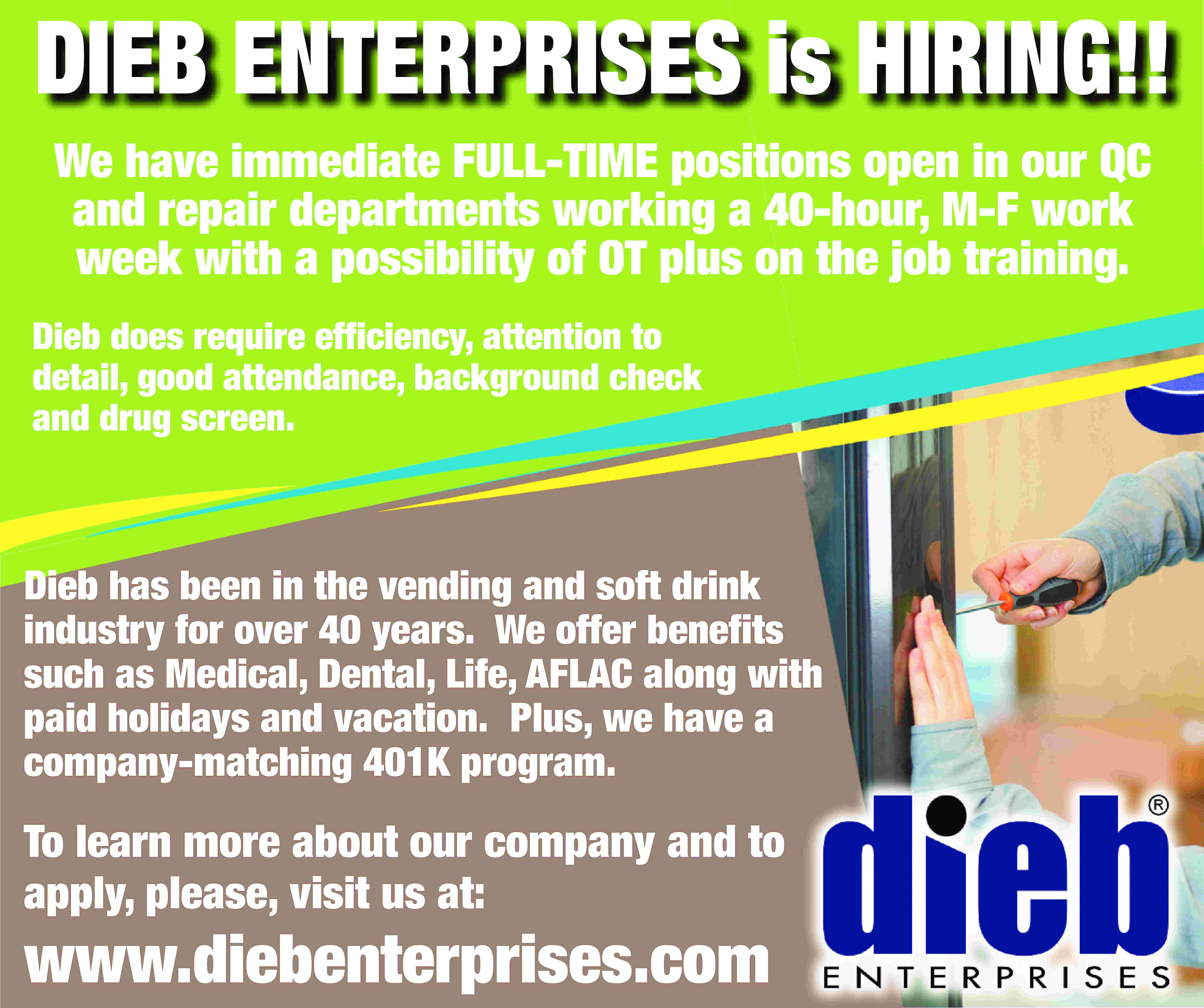DIEB ENTERPRISES is HIRING!! We  DIEB ENTERPRISES is HIRING!! We have immediate FULL-TIME positions open in our QC and repair departments working a 40-hour, M-F work week with a possibility of OT plus on the job training. Dieb does require efficiency, attention to detail, good attendance, background check and drug screen. Dieb has been in the vending and soft drink industry for over 40 years. We offer benefits such as Medical, Dental, Life, AFLAC along with paid holidays and vacation. Plus, we have a company-matching 401K program. To learn more about our company and to apply, please, visit us at: www.diebenterprises.com
