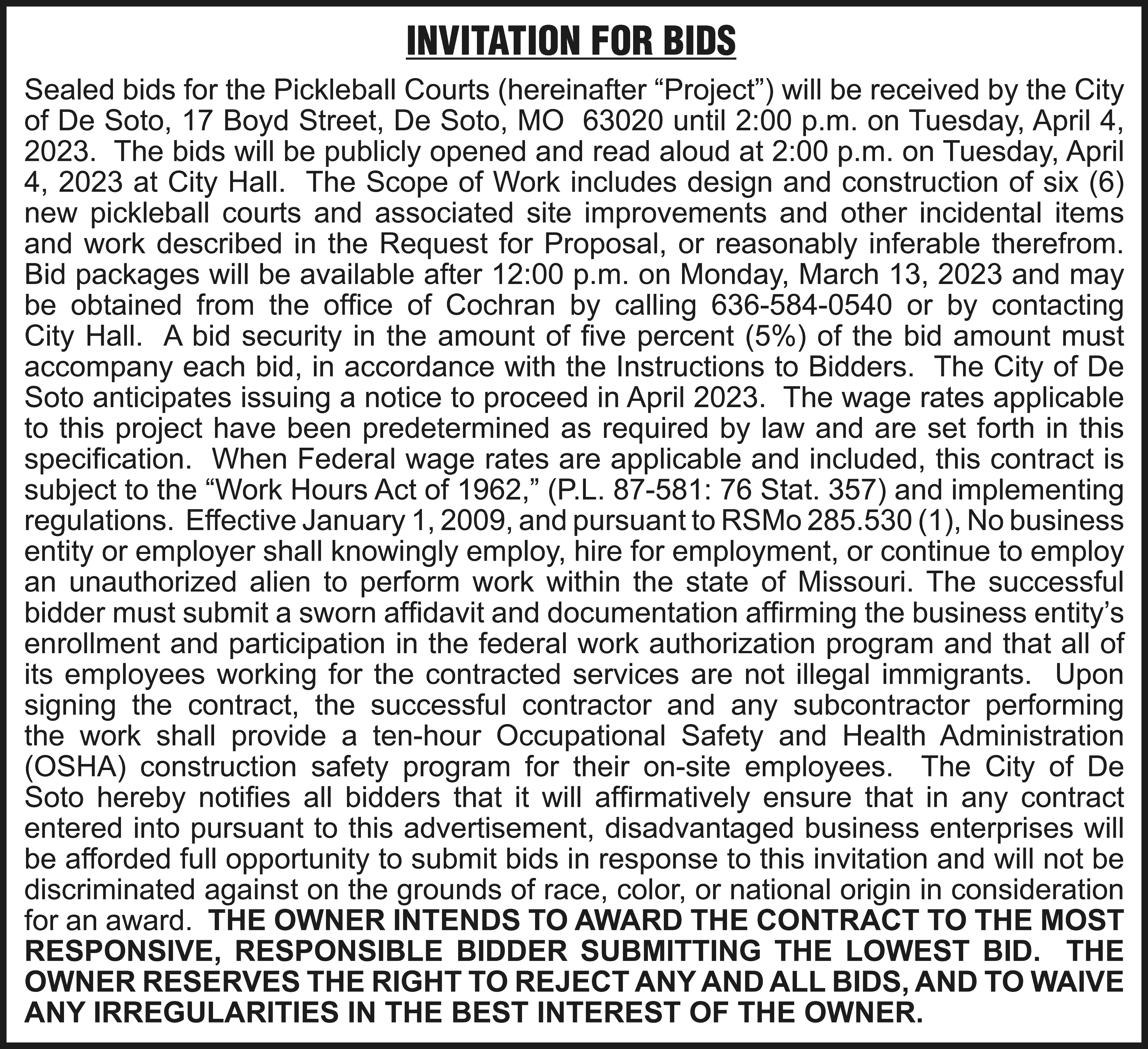 INVITATION FOR BIDS Sealed bids  INVITATION FOR BIDS Sealed bids for the Pickleball Courts (hereinafter “Project”) will be received by the City of De Soto, 17 Boyd Street, De Soto, MO 63020 until 2:00 p.m. on Tuesday, April 4, 2023. The bids will be publicly opened and read aloud at 2:00 p.m. on Tuesday, April 4, 2023 at City Hall. The Scope of Work includes design and construction of six (6) new pickleball courts and associated site improvements and other incidental items and work described in the Request for Proposal, or reasonably inferable therefrom. Bid packages will be available after 12:00 p.m. on Monday, March 13, 2023 and may be obtained from the office of Cochran by calling 636-584-0540 or by contacting City Hall. A bid security in the amount of five percent (5%) of the bid amount must accompany each bid, in accordance with the Instructions to Bidders. The City of De Soto anticipates issuing a notice to proceed in April 2023. The wage rates applicable to this project have been predetermined as required by law and are set forth in this specification. When Federal wage rates are applicable and included, this contract is subject to the “Work Hours Act of 1962,” (P.L. 87-581: 76 Stat. 357) and implementing regulations. Effective January 1, 2009, and pursuant to RSMo 285.530 (1), No business entity or employer shall knowingly employ, hire for employment, or continue to employ an unauthorized alien to perform work within the state of Missouri. The successful bidder must submit a sworn affidavit and documentation affirming the business entity’s enrollment and participation in the federal work authorization program and that all of its employees working for the contracted services are not illegal immigrants. Upon signing the contract, the successful contractor and any subcontractor performing the work shall provide a ten-hour Occupational Safety and Health Administration (OSHA) construction safety program for their on-site employees. The City of De Soto hereby notifies all bidders that it will affirmatively ensure that in any contract entered into pursuant to this advertisement, disadvantaged business enterprises will be afforded full opportunity to submit bids in response to this invitation and will not be discriminated against on the grounds of race, color, or national origin in consideration for an award. THE OWNER INTENDS TO AWARD THE CONTRACT TO THE MOST RESPONSIVE, RESPONSIBLE BIDDER SUBMITTING THE LOWEST BID. THE OWNER RESERVES THE RIGHT TO REJECT ANY AND ALL BIDS, AND TO WAIVE ANY IRREGULARITIES IN THE BEST INTEREST OF THE OWNER.