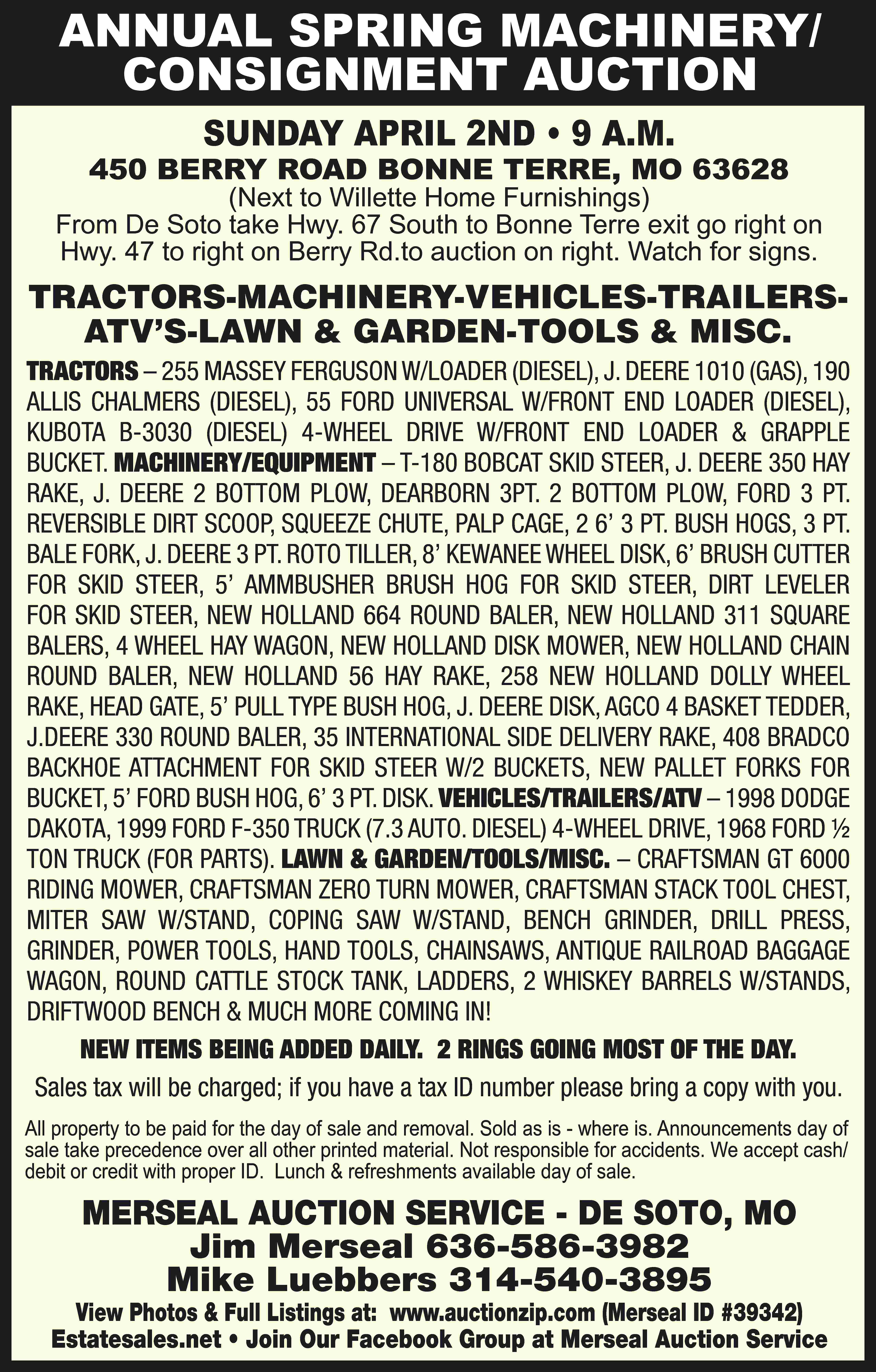 ANNUAL SPRING MACHINERY/ CONSIGNMENT AUCTION  ANNUAL SPRING MACHINERY/ CONSIGNMENT AUCTION SUNDAY APRIL 2ND • 9 A.M. 450 BERRY ROAD BONNE TERRE, MO 63628 (Next to Willette Home Furnishings) From De Soto take Hwy. 67 South to Bonne Terre exit go right on Hwy. 47 to right on Berry Rd.to auction on right. Watch for signs. TRACTORS-MACHINERY-VEHICLES-TRAILERSATV’S-LAWN & GARDEN-TOOLS & MISC. TRACTORS – 255 MASSEY FERGUSON W/LOADER (DIESEL), J. DEERE 1010 (GAS), 190 ALLIS CHALMERS (DIESEL), 55 FORD UNIVERSAL W/FRONT END LOADER (DIESEL), KUBOTA B-3030 (DIESEL) 4-WHEEL DRIVE W/FRONT END LOADER & GRAPPLE BUCKET. MACHINERY/EQUIPMENT – T-180 BOBCAT SKID STEER, J. DEERE 350 HAY RAKE, J. DEERE 2 BOTTOM PLOW, DEARBORN 3PT. 2 BOTTOM PLOW, FORD 3 PT. REVERSIBLE DIRT SCOOP, SQUEEZE CHUTE, PALP CAGE, 2 6’ 3 PT. BUSH HOGS, 3 PT. BALE FORK, J. DEERE 3 PT. ROTO TILLER, 8’ KEWANEE WHEEL DISK, 6’ BRUSH CUTTER FOR SKID STEER, 5’ AMMBUSHER BRUSH HOG FOR SKID STEER, DIRT LEVELER FOR SKID STEER, NEW HOLLAND 664 ROUND BALER, NEW HOLLAND 311 SQUARE BALERS, 4 WHEEL HAY WAGON, NEW HOLLAND DISK MOWER, NEW HOLLAND CHAIN ROUND BALER, NEW HOLLAND 56 HAY RAKE, 258 NEW HOLLAND DOLLY WHEEL RAKE, HEAD GATE, 5’ PULL TYPE BUSH HOG, J. DEERE DISK, AGCO 4 BASKET TEDDER, J.DEERE 330 ROUND BALER, 35 INTERNATIONAL SIDE DELIVERY RAKE, 408 BRADCO BACKHOE ATTACHMENT FOR SKID STEER W/2 BUCKETS, NEW PALLET FORKS FOR BUCKET, 5’ FORD BUSH HOG, 6’ 3 PT. DISK. VEHICLES/TRAILERS/ATV – 1998 DODGE DAKOTA, 1999 FORD F-350 TRUCK (7.3 AUTO. DIESEL) 4-WHEEL DRIVE, 1968 FORD ½ TON TRUCK (FOR PARTS). LAWN & GARDEN/TOOLS/MISC. – CRAFTSMAN GT 6000 RIDING MOWER, CRAFTSMAN ZERO TURN MOWER, CRAFTSMAN STACK TOOL CHEST, MITER SAW W/STAND, COPING SAW W/STAND, BENCH GRINDER, DRILL PRESS, GRINDER, POWER TOOLS, HAND TOOLS, CHAINSAWS, ANTIQUE RAILROAD BAGGAGE WAGON, ROUND CATTLE STOCK TANK, LADDERS, 2 WHISKEY BARRELS W/STANDS, DRIFTWOOD BENCH & MUCH MORE COMING IN! NEW ITEMS BEING ADDED DAILY. 2 RINGS GOING MOST OF THE DAY. Sales tax will be charged; if you have a tax ID number please bring a copy with you. All property to be paid for the day of sale and removal. Sold as is - where is. Announcements day of sale take precedence over all other printed material. Not responsible for accidents. We accept cash/ debit or credit with proper ID. Lunch & refreshments available day of sale. MERSEAL AUCTION SERVICE - DE SOTO, MO Jim Merseal 636-586-3982 Mike Luebbers 314-540-3895 View Photos & Full Listings at: www.auctionzip.com (Merseal ID #39342) Estatesales.net • Join Our Facebook Group at Merseal Auction Service