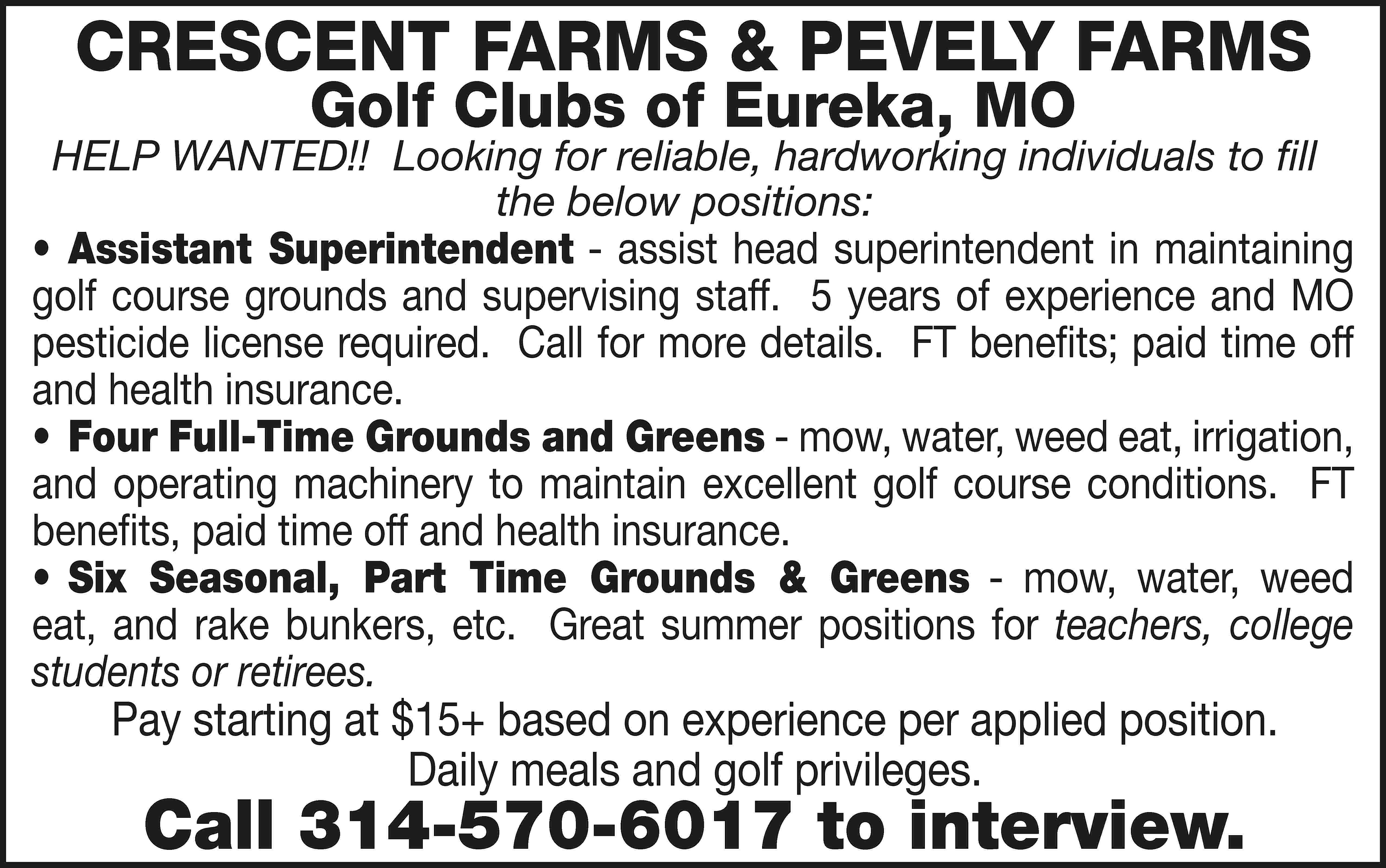 CRESCENT FARMS & PEVELY FARMS  CRESCENT FARMS & PEVELY FARMS Golf Clubs of Eureka, MO HELP WANTED!! Looking for reliable, hardworking individuals to fill the below positions: •	Assistant Superintendent - assist head superintendent in maintaining golf course grounds and supervising staff. 5 years of experience and MO pesticide license required. Call for more details. FT benefits; paid time off and health insurance. •	 Four Full-Time Grounds and Greens - mow, water, weed eat, irrigation, and operating machinery to maintain excellent golf course conditions. FT benefits, paid time off and health insurance. •	Six Seasonal, Part Time Grounds & Greens - mow, water, weed eat, and rake bunkers, etc. Great summer positions for teachers, college students or retirees. Pay starting at $15+ based on experience per applied position. Daily meals and golf privileges. Call 314-570-6017 to interview.