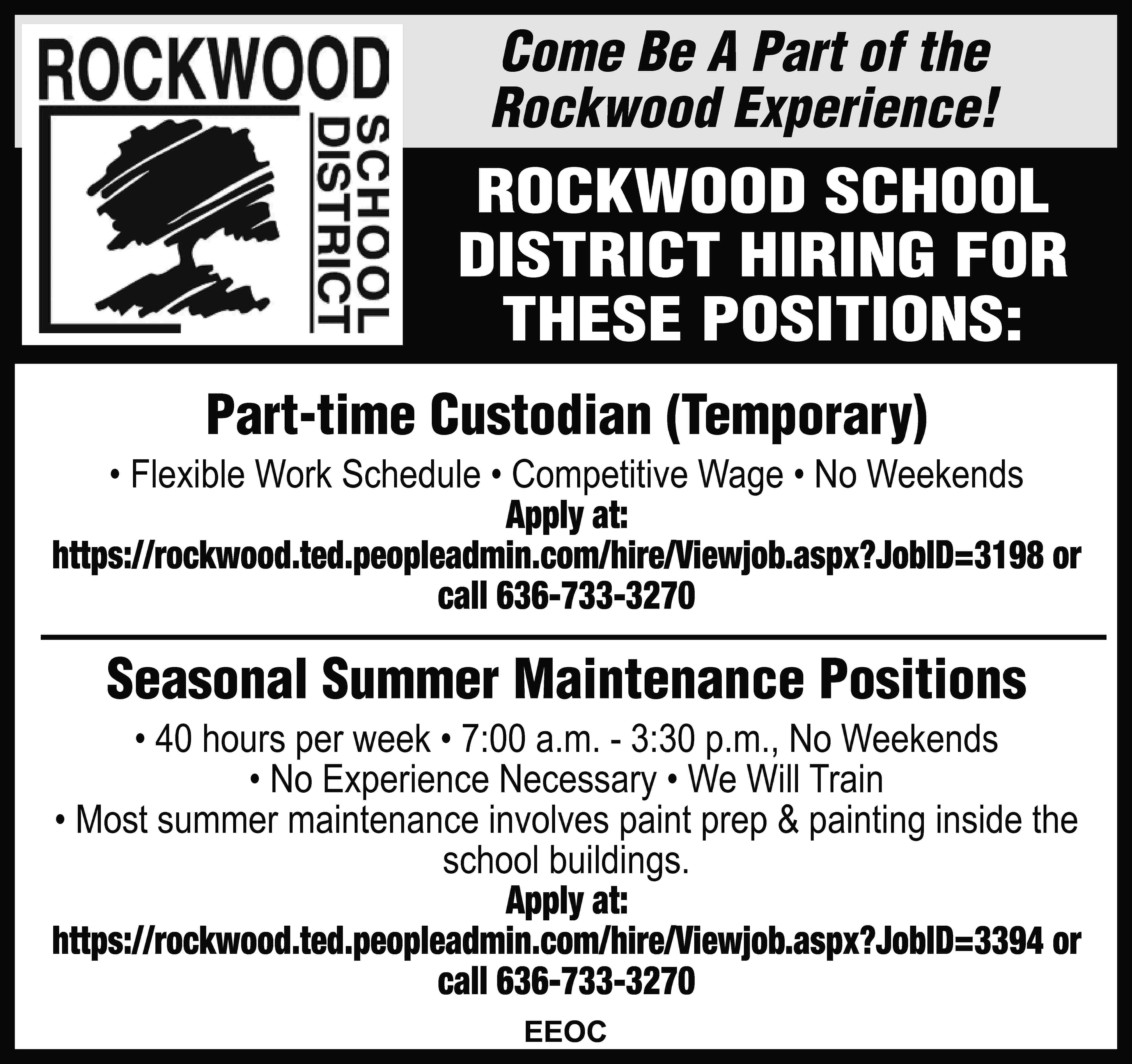 Come Be A Part of  Come Be A Part of the Rockwood Experience! ROCKWOOD SCHOOL DISTRICT HIRING FOR THESE POSITIONS: Part-time Custodian (Temporary) • Flexible Work Schedule • Competitive Wage • No Weekends Apply at: https://rockwood.ted.peopleadmin.com/hire/Viewjob.aspx?JobID=3198 or call 636-733-3270 Seasonal Summer Maintenance Positions • 40 hours per week • 7:00 a.m. - 3:30 p.m., No Weekends • No Experience Necessary • We Will Train • Most summer maintenance involves paint prep & painting inside the school buildings. Apply at: https://rockwood.ted.peopleadmin.com/hire/Viewjob.aspx?JobID=3394 or call 636-733-3270 EEOC