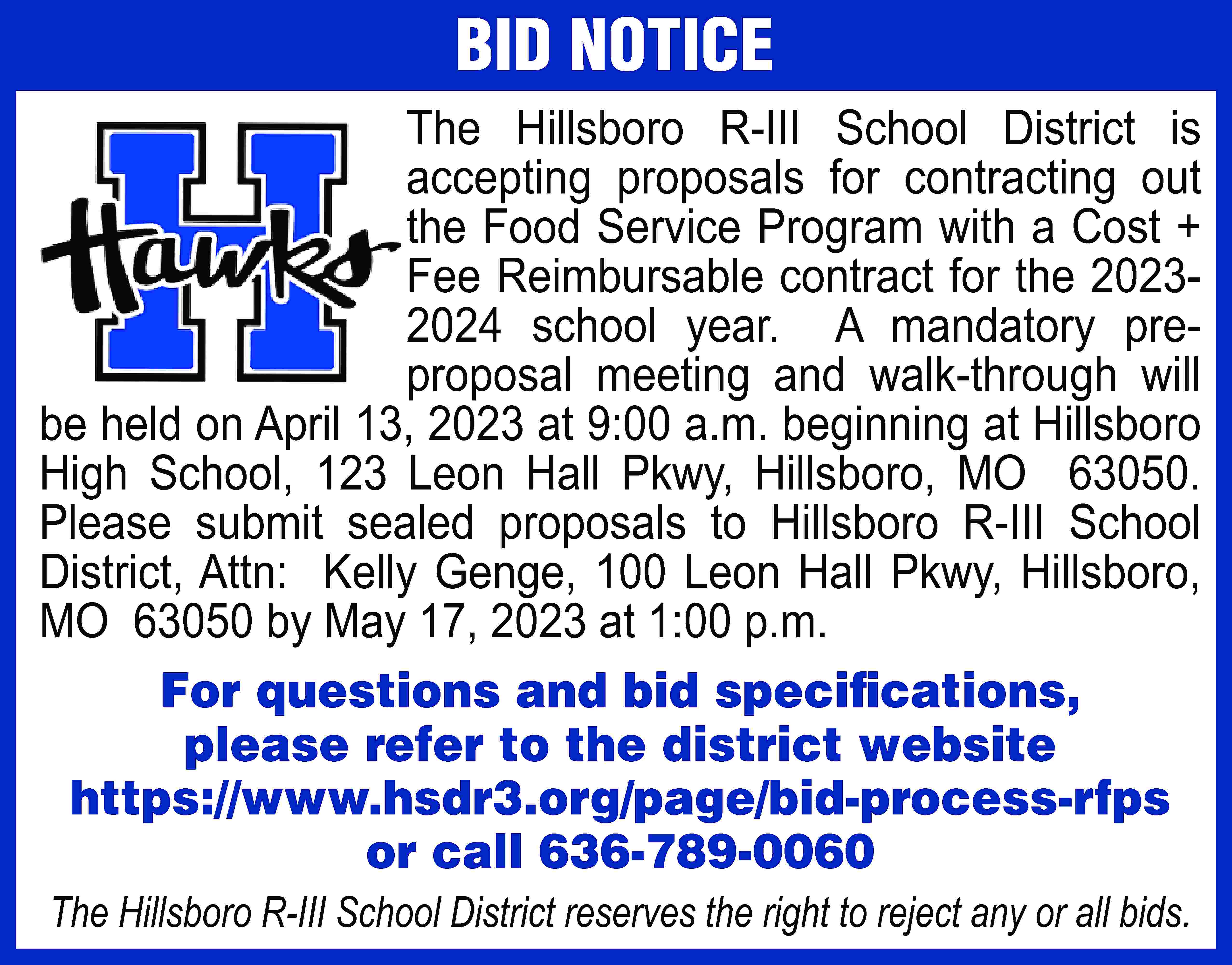 BID NOTICE The Hillsboro R-III  BID NOTICE The Hillsboro R-III School District is accepting proposals for contracting out the Food Service Program with a Cost + Fee Reimbursable contract for the 20232024 school year. A mandatory preproposal meeting and walk-through will be held on April 13, 2023 at 9:00 a.m. beginning at Hillsboro High School, 123 Leon Hall Pkwy, Hillsboro, MO 63050. Please submit sealed proposals to Hillsboro R-III School District, Attn: Kelly Genge, 100 Leon Hall Pkwy, Hillsboro, MO 63050 by May 17, 2023 at 1:00 p.m. For questions and bid specifications, please refer to the district website https://www.hsdr3.org/page/bid-process-rfps or call 636-789-0060 The Hillsboro R-III School District reserves the right to reject any or all bids.