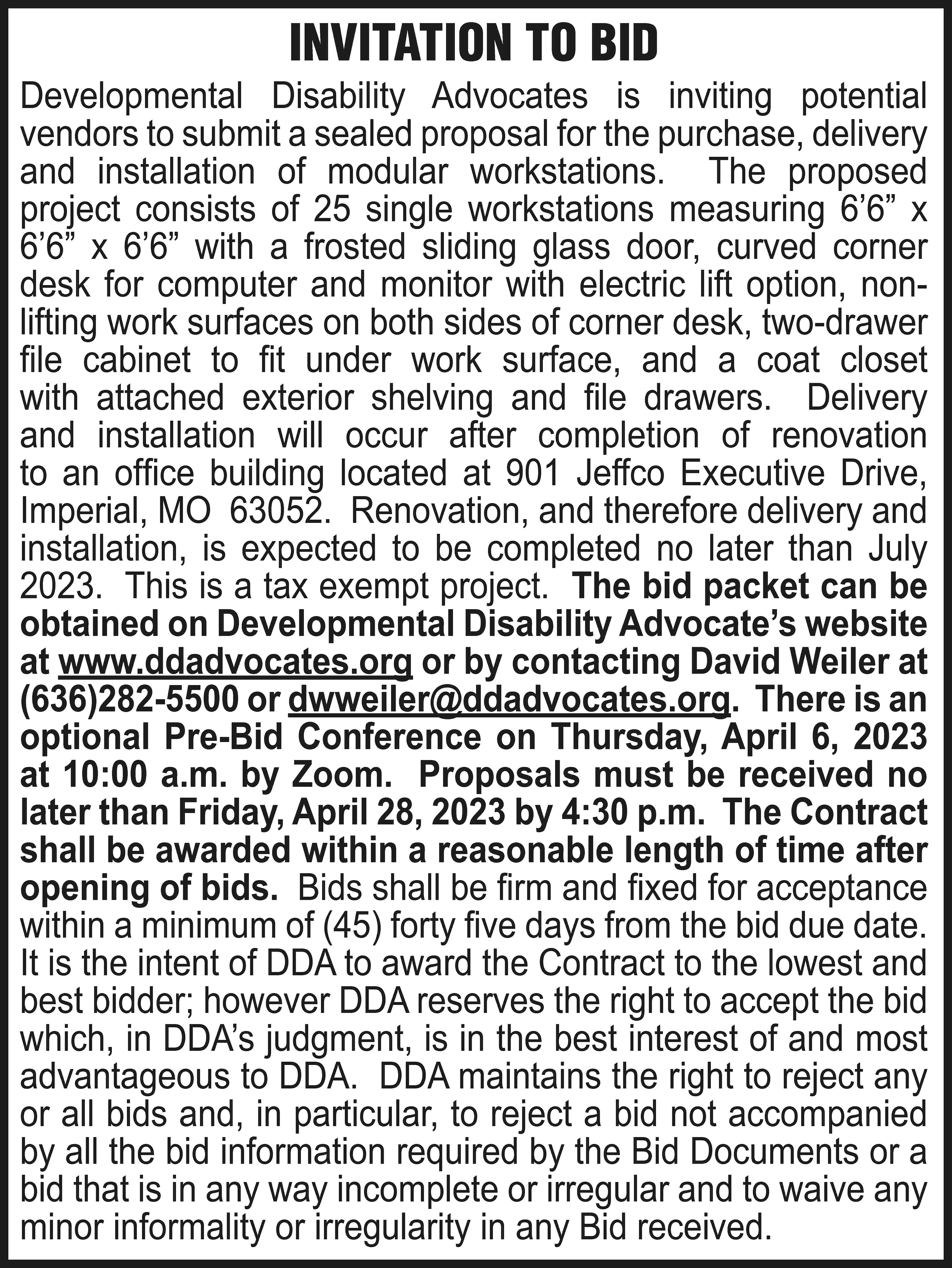 INVITATION TO BID Developmental Disability  INVITATION TO BID Developmental Disability Advocates is inviting potential vendors to submit a sealed proposal for the purchase, delivery and installation of modular workstations. The proposed project consists of 25 single workstations measuring 6’6” x 6’6” x 6’6” with a frosted sliding glass door, curved corner desk for computer and monitor with electric lift option, nonlifting work surfaces on both sides of corner desk, two-drawer file cabinet to fit under work surface, and a coat closet with attached exterior shelving and file drawers. Delivery and installation will occur after completion of renovation to an office building located at 901 Jeffco Executive Drive, Imperial, MO 63052. Renovation, and therefore delivery and installation, is expected to be completed no later than July 2023. This is a tax exempt project. The bid packet can be obtained on Developmental Disability Advocate’s website at www.ddadvocates.org or by contacting David Weiler at (636)282-5500 or dwweiler@ddadvocates.org. There is an optional Pre-Bid Conference on Thursday, April 6, 2023 at 10:00 a.m. by Zoom. Proposals must be received no later than Friday, April 28, 2023 by 4:30 p.m. The Contract shall be awarded within a reasonable length of time after opening of bids. Bids shall be firm and fixed for acceptance within a minimum of (45) forty five days from the bid due date. It is the intent of DDA to award the Contract to the lowest and best bidder; however DDA reserves the right to accept the bid which, in DDA’s judgment, is in the best interest of and most advantageous to DDA. DDA maintains the right to reject any or all bids and, in particular, to reject a bid not accompanied by all the bid information required by the Bid Documents or a bid that is in any way incomplete or irregular and to waive any minor informality or irregularity in any Bid received.