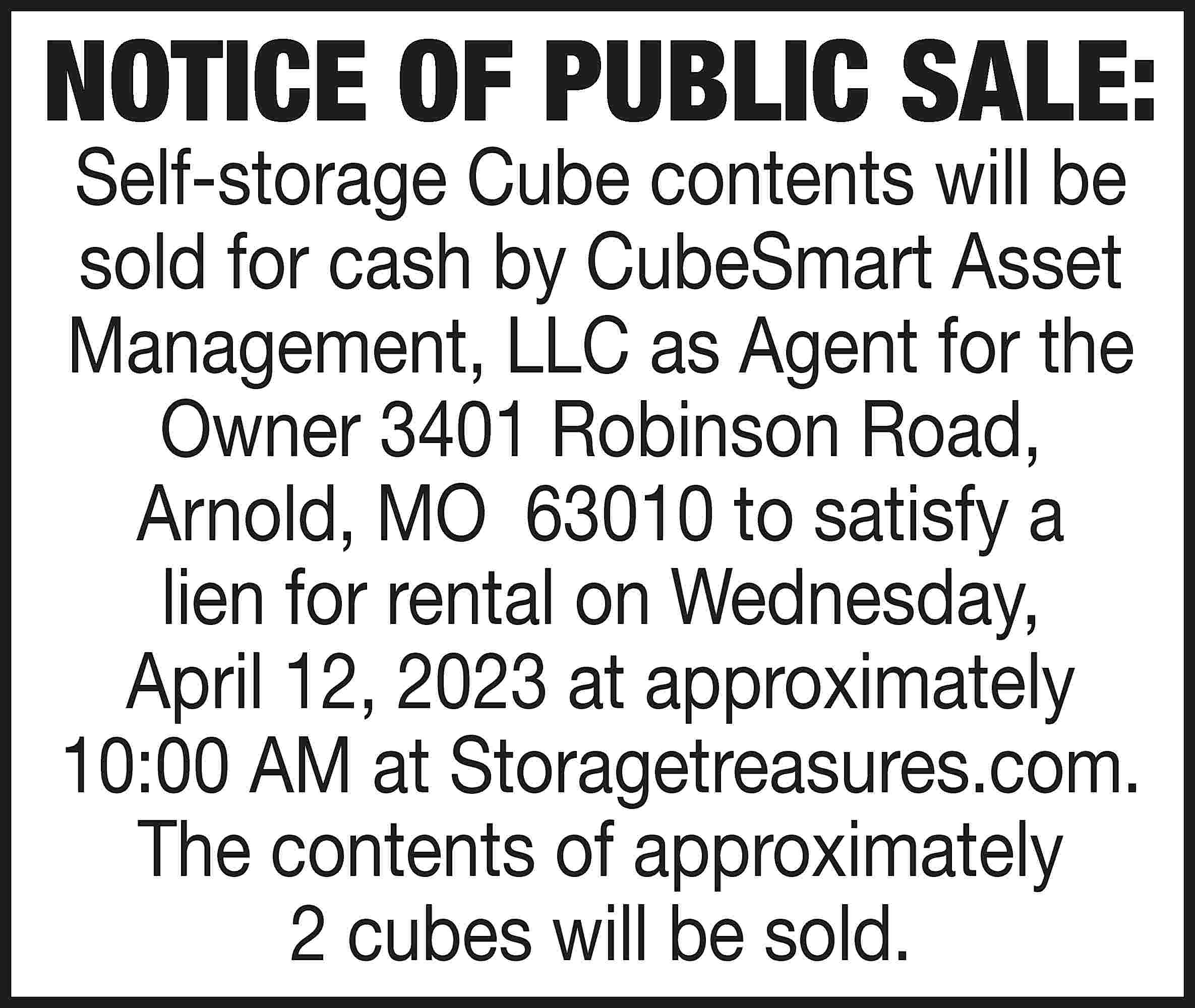 NOTICE OF PUBLIC SALE: Self-storage  NOTICE OF PUBLIC SALE: Self-storage Cube contents will be sold for cash by CubeSmart Asset Management, LLC as Agent for the Owner 3401 Robinson Road, Arnold, MO 63010 to satisfy a lien for rental on Wednesday, April 12, 2023 at approximately 10:00 AM at Storagetreasures.com. The contents of approximately 2 cubes will be sold.
