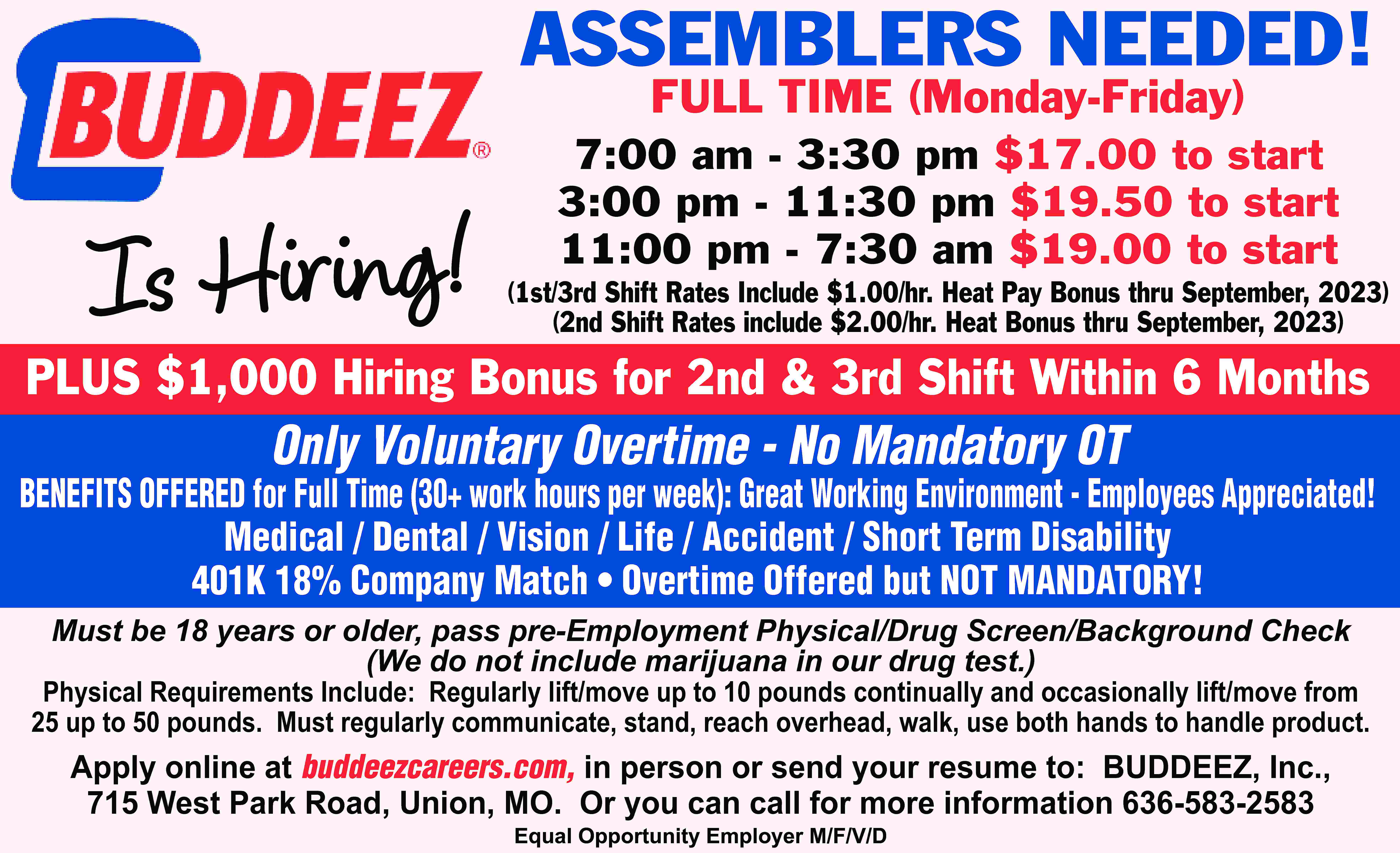 ASSEMBLERS NEEDED! FULL TIME (Monday-Friday)  ASSEMBLERS NEEDED! FULL TIME (Monday-Friday) Is Hiring! 7:00 am - 3:30 pm $17.00 to start 3:00 pm - 11:30 pm $19.50 to start 11:00 pm - 7:30 am $19.00 to start (1st/3rd Shift Rates Include $1.00/hr. Heat Pay Bonus thru September, 2023) (2nd Shift Rates include $2.00/hr. Heat Bonus thru September, 2023) PLUS $1,000 Hiring Bonus for 2nd & 3rd Shift Within 6 Months Only Voluntary Overtime - No Mandatory OT BENEFITS OFFERED for Full Time (30+ work hours per week): Great Working Environment - Employees Appreciated! Medical / Dental / Vision / Life / Accident / Short Term Disability 401K 18% Company Match • Overtime Offered but NOT MANDATORY! Must be 18 years or older, pass pre-Employment Physical/Drug Screen/Background Check (We do not include marijuana in our drug test.) Physical Requirements Include: Regularly lift/move up to 10 pounds continually and occasionally lift/move from 25 up to 50 pounds. Must regularly communicate, stand, reach overhead, walk, use both hands to handle product. Apply online at buddeezcareers.com, in person or send your resume to: BUDDEEZ, Inc., 715 West Park Road, Union, MO. Or you can call for more information 636-583-2583 Equal Opportunity Employer M/F/V/D
