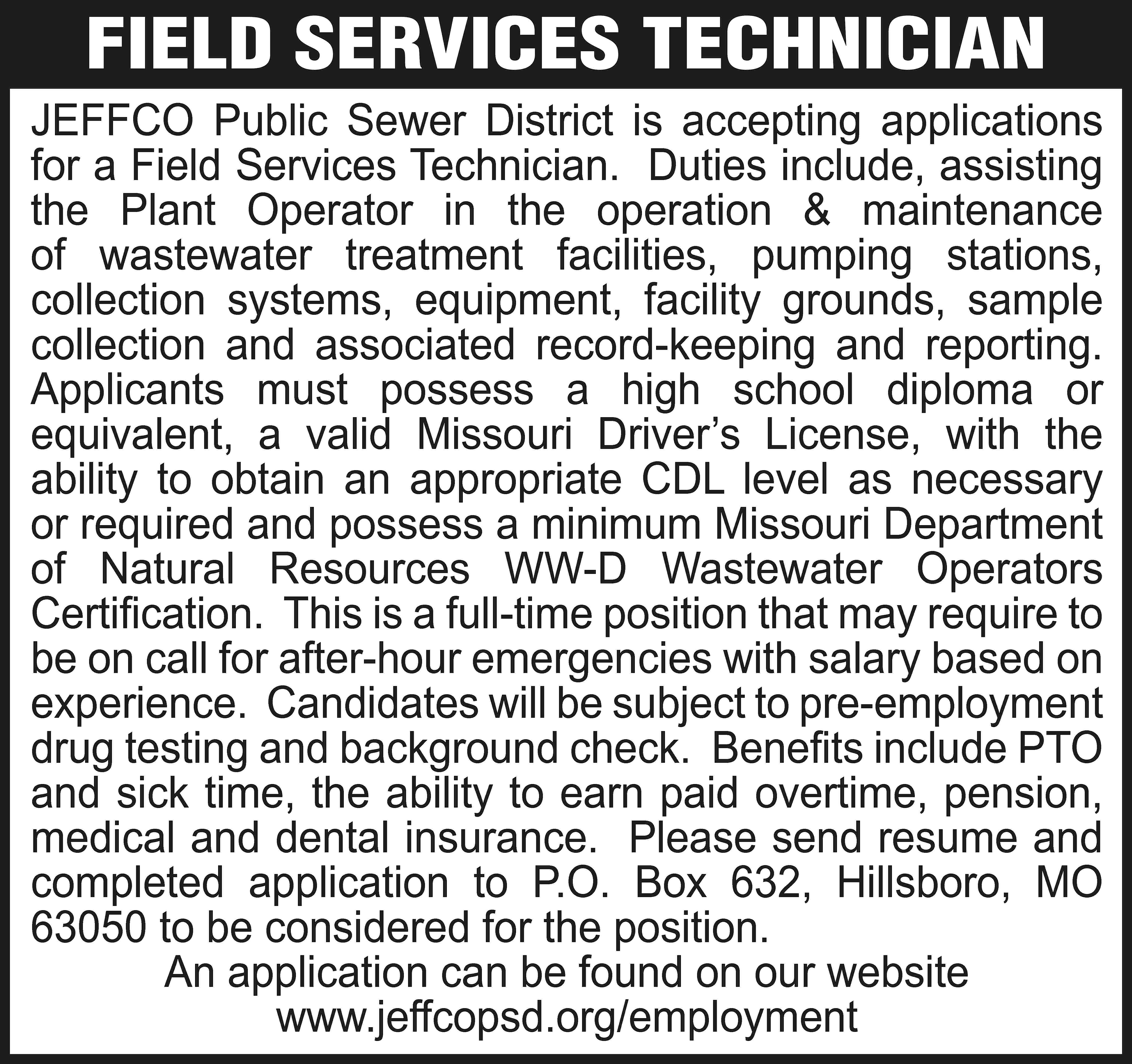 FIELD SERVICES TECHNICIAN JEFFCO Public  FIELD SERVICES TECHNICIAN JEFFCO Public Sewer District is accepting applications for a Field Services Technician. Duties include, assisting the Plant Operator in the operation & maintenance of wastewater treatment facilities, pumping stations, collection systems, equipment, facility grounds, sample collection and associated record-keeping and reporting. Applicants must possess a high school diploma or equivalent, a valid Missouri Driver’s License, with the ability to obtain an appropriate CDL level as necessary or required and possess a minimum Missouri Department of Natural Resources WW-D Wastewater Operators Certification. This is a full-time position that may require to be on call for after-hour emergencies with salary based on experience. Candidates will be subject to pre-employment drug testing and background check. Benefits include PTO and sick time, the ability to earn paid overtime, pension, medical and dental insurance. Please send resume and completed application to P.O. Box 632, Hillsboro, MO 63050 to be considered for the position. An application can be found on our website www.jeffcopsd.org/employment