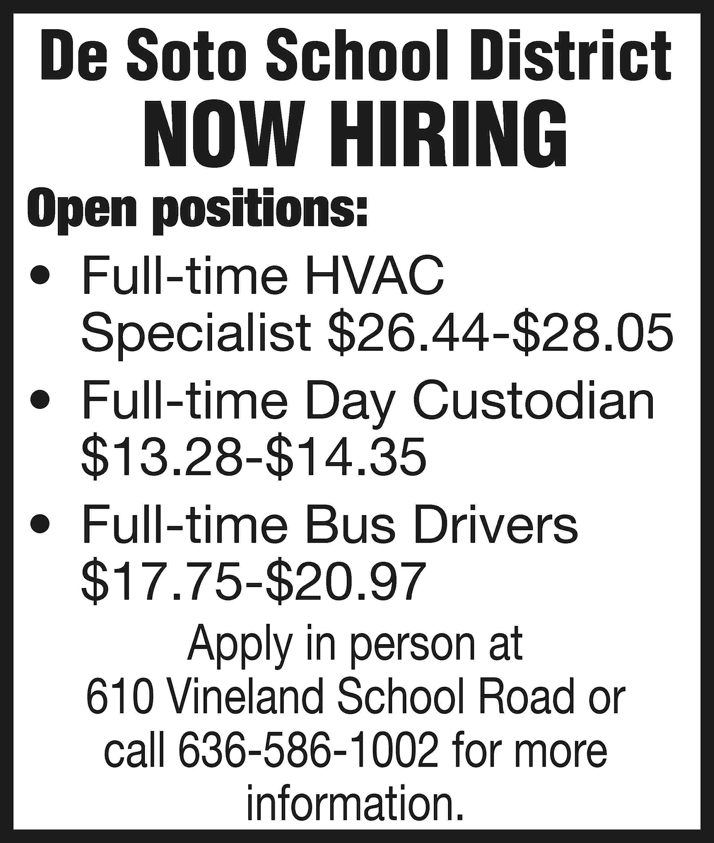 De Soto School District NOW  De Soto School District NOW HIRING Open positions: •	 Full-time HVAC Specialist $26.44-$28.05 •	 Full-time Day Custodian $13.28-$14.35 •	 Full-time Bus Drivers $17.75-$20.97 Apply in person at 610 Vineland School Road or call 636-586-1002 for more information.