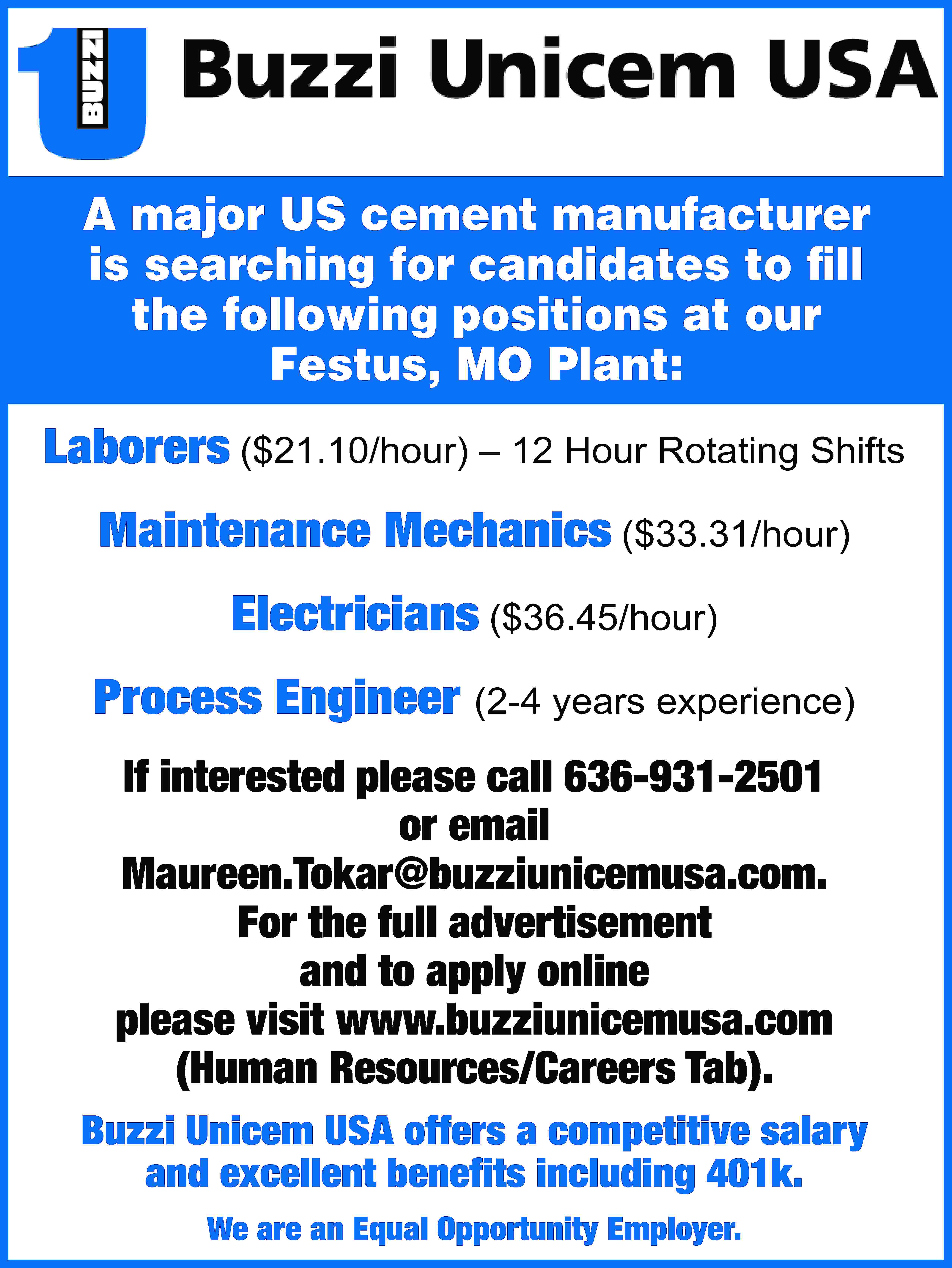 A major US cement manufacturer  A major US cement manufacturer is searching for candidates to fill the following positions at our Festus, MO Plant: Laborers ($21.10/hour) – 12 Hour Rotating Shifts Maintenance Mechanics ($33.31/hour) Electricians ($36.45/hour) Process Engineer (2-4 years experience) If interested please call 636-931-2501 or email Maureen.Tokar@buzziunicemusa.com. For the full advertisement and to apply online please visit www.buzziunicemusa.com (Human Resources/Careers Tab). Buzzi Unicem USA offers a competitive salary and excellent benefits including 401k. We are an Equal Opportunity Employer.