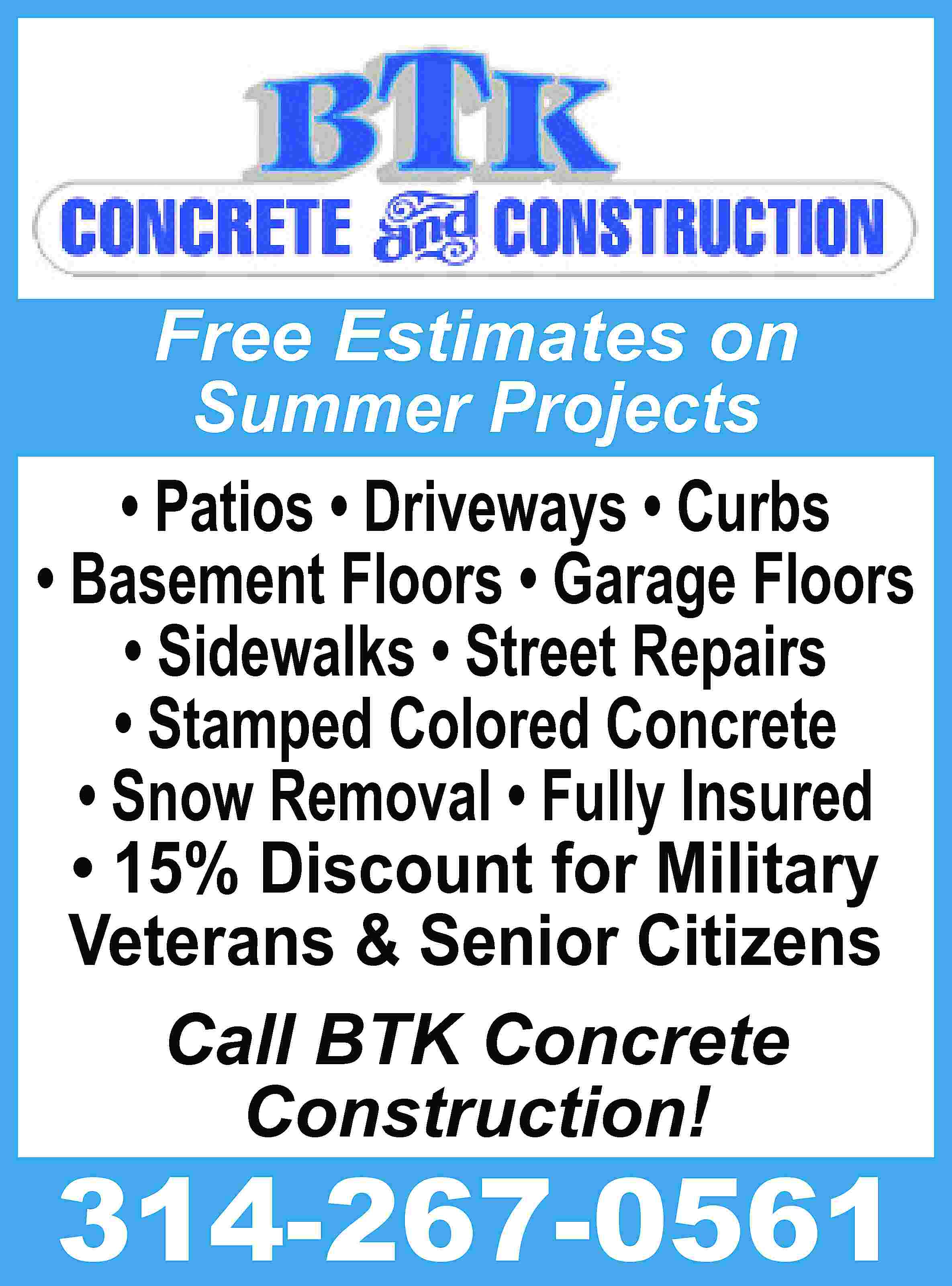 Free Estimates on Summer Projects  Free Estimates on Summer Projects • Patios • Driveways • Curbs • Basement Floors • Garage Floors • Sidewalks • Street Repairs • Stamped Colored Concrete • Snow Removal • Fully Insured • 15% Discount for Military Veterans & Senior Citizens Call BTK Concrete Construction! 314-267-0561