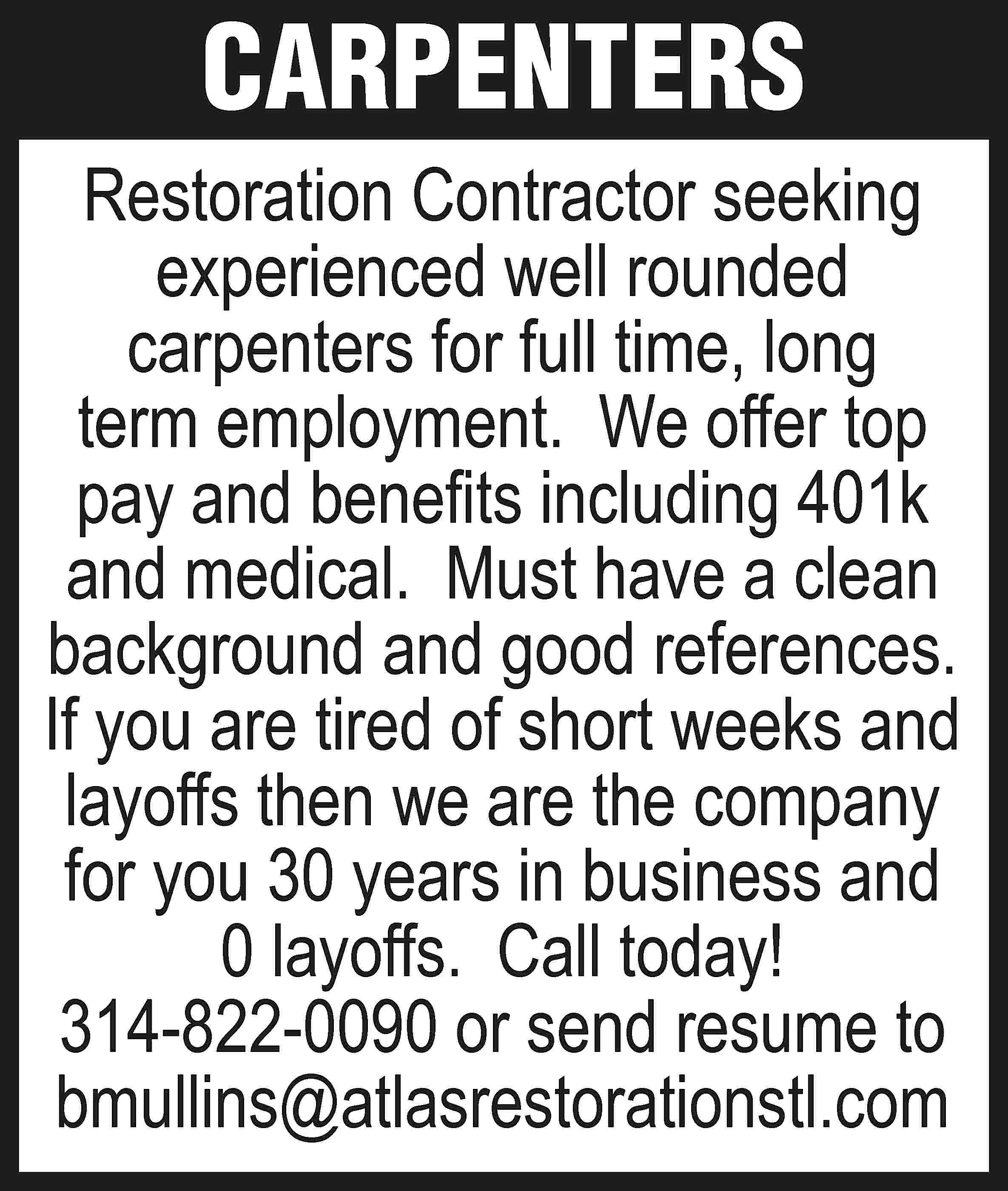 CARPENTERS Restoration Contractor seeking experienced  CARPENTERS Restoration Contractor seeking experienced well rounded carpenters for full time, long term employment. We offer top pay and benefits including 401k and medical. Must have a clean background and good references. If you are tired of short weeks and layoffs then we are the company for you 30 years in business and 0 layoffs. Call today! 314-822-0090 or send resume to bmullins@atlasrestorationstl.com