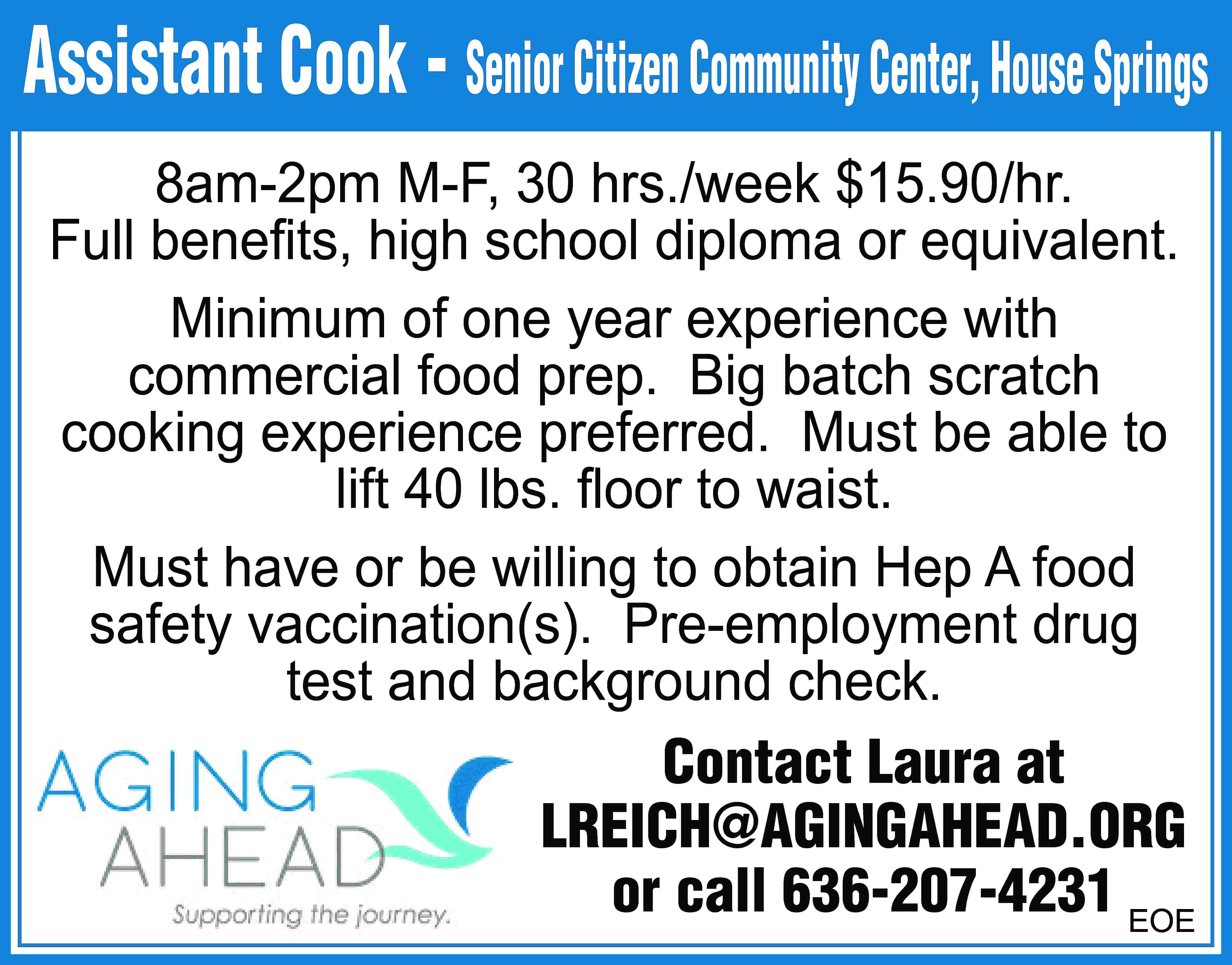 Assistant Cook - Senior Citizen  Assistant Cook - Senior Citizen Community Center, House Springs 8am-2pm M-F, 30 hrs./week $15.90/hr. Full beneﬁts, high school diploma or equivalent. Minimum of one year experience with commercial food prep. Big batch scratch cooking experience preferred. Must be able to lift 40 lbs. ﬂoor to waist. Must have or be willing to obtain Hep A food safety vaccination(s). Pre-employment drug test and background check. Contact Laura at LREICH@AGINGAHEAD.ORG or call 636-207-4231 EOE