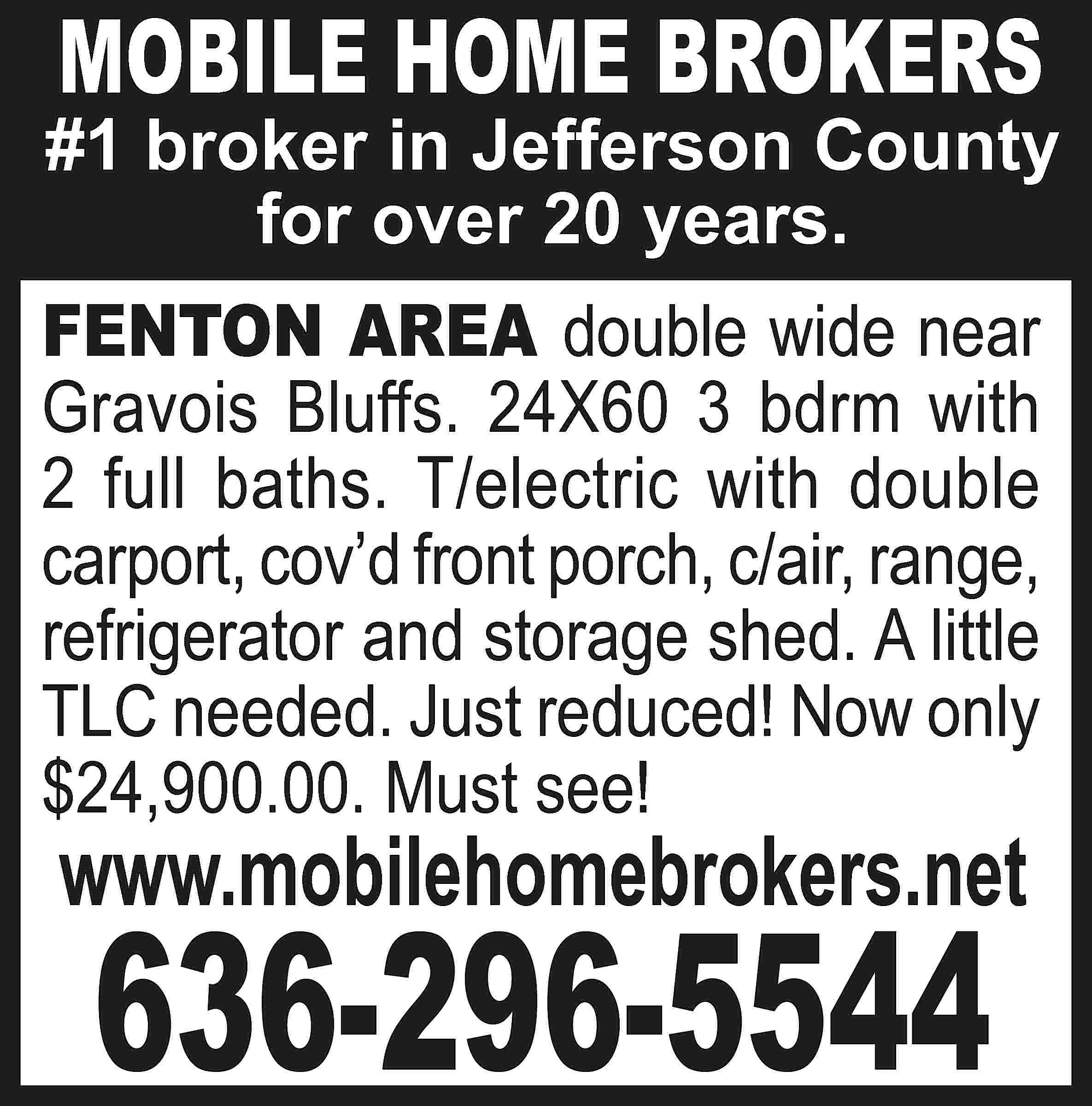 MOBILE HOME BROKERS #1 broker  MOBILE HOME BROKERS #1 broker in Jefferson County for over 20 years. FENTON AREA double wide near Gravois Bluffs. 24X60 3 bdrm with 2 full baths. T/electric with double carport, cov’d front porch, c/air, range, refrigerator and storage shed. A little TLC needed. Just reduced! Now only $24,900.00. Must see! www.mobilehomebrokers.net 636-296-5544
