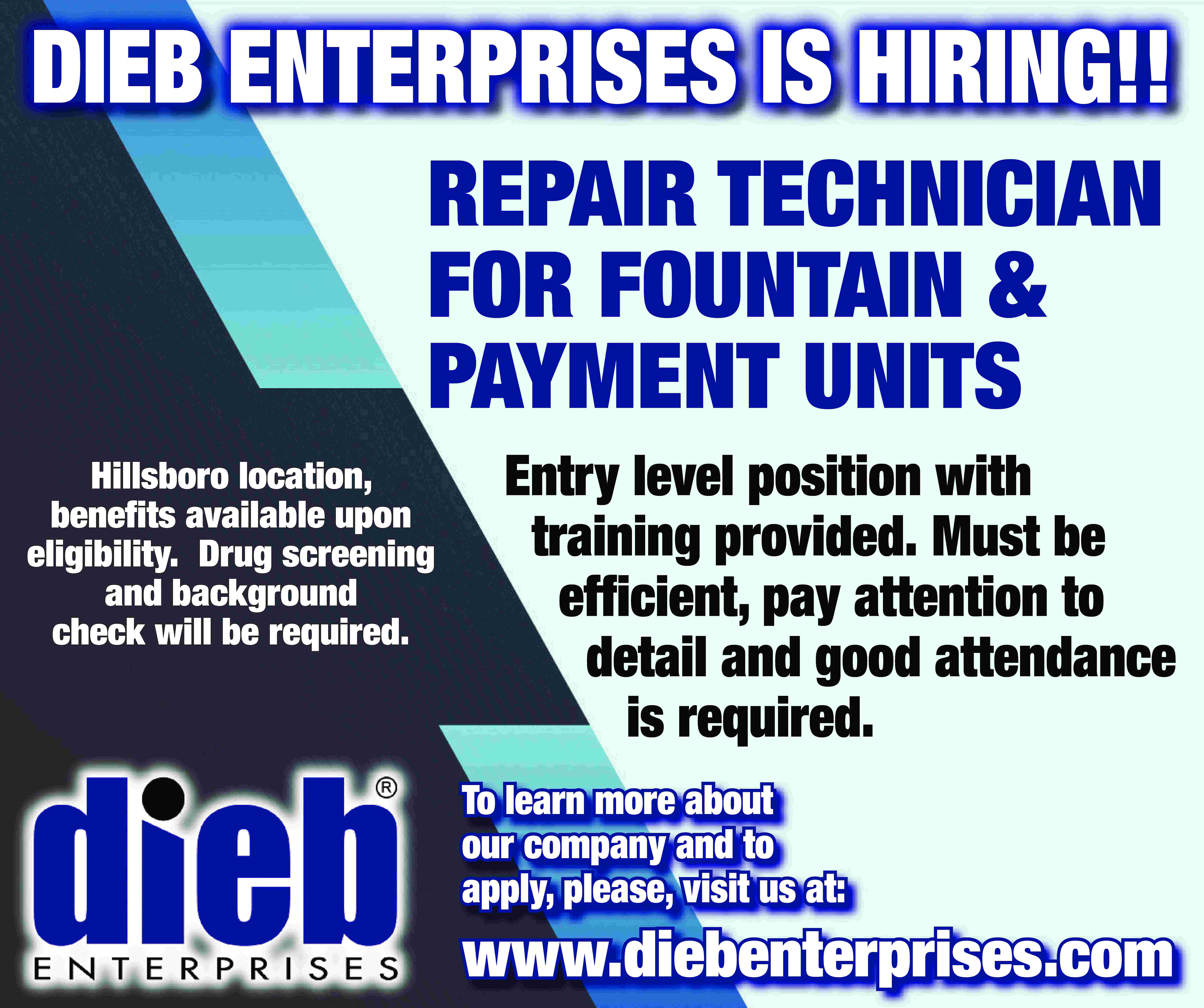 DIEB ENTERPRISES IS HIRING!! REPAIR  DIEB ENTERPRISES IS HIRING!! REPAIR TECHNICIAN FOR FOUNTAIN & PAYMENT UNITS Hillsboro location, benefits available upon eligibility. Drug screening and background check will be required. Entry level position with training provided. Must be efficient, pay attention to detail and good attendance is required. To learn more about our company and to apply, please, visit us at: www.diebenterprises.com