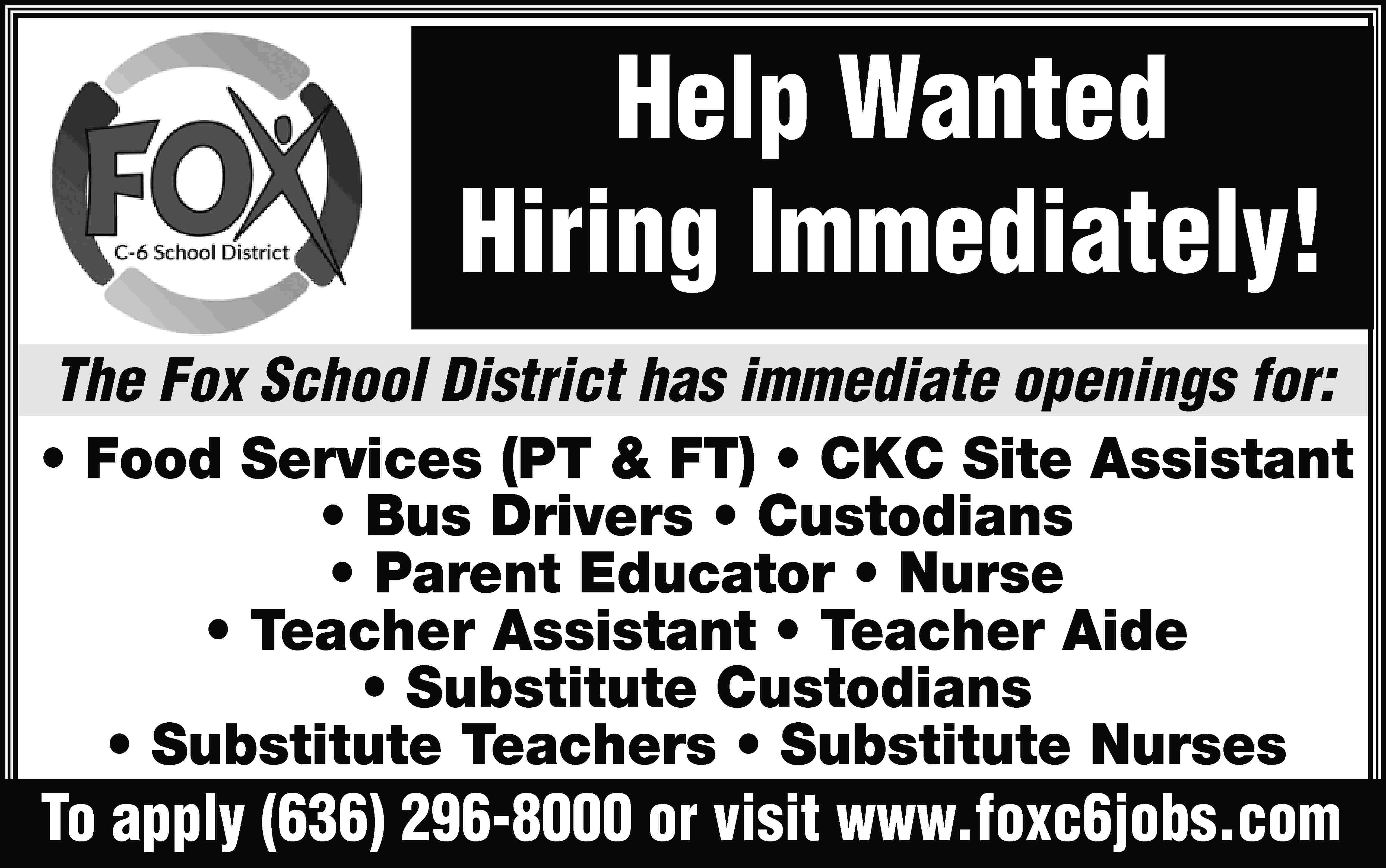Help Wanted Hiring Immediately! The  Help Wanted Hiring Immediately! The Fox School District has immediate openings for: • Food Services (PT & FT) • CKC Site Assistant • Bus Drivers • Custodians • Parent Educator • Nurse • Teacher Assistant • Teacher Aide • Substitute Custodians • Substitute Teachers • Substitute Nurses To apply (636) 296-8000 or visit www.foxc6jobs.com