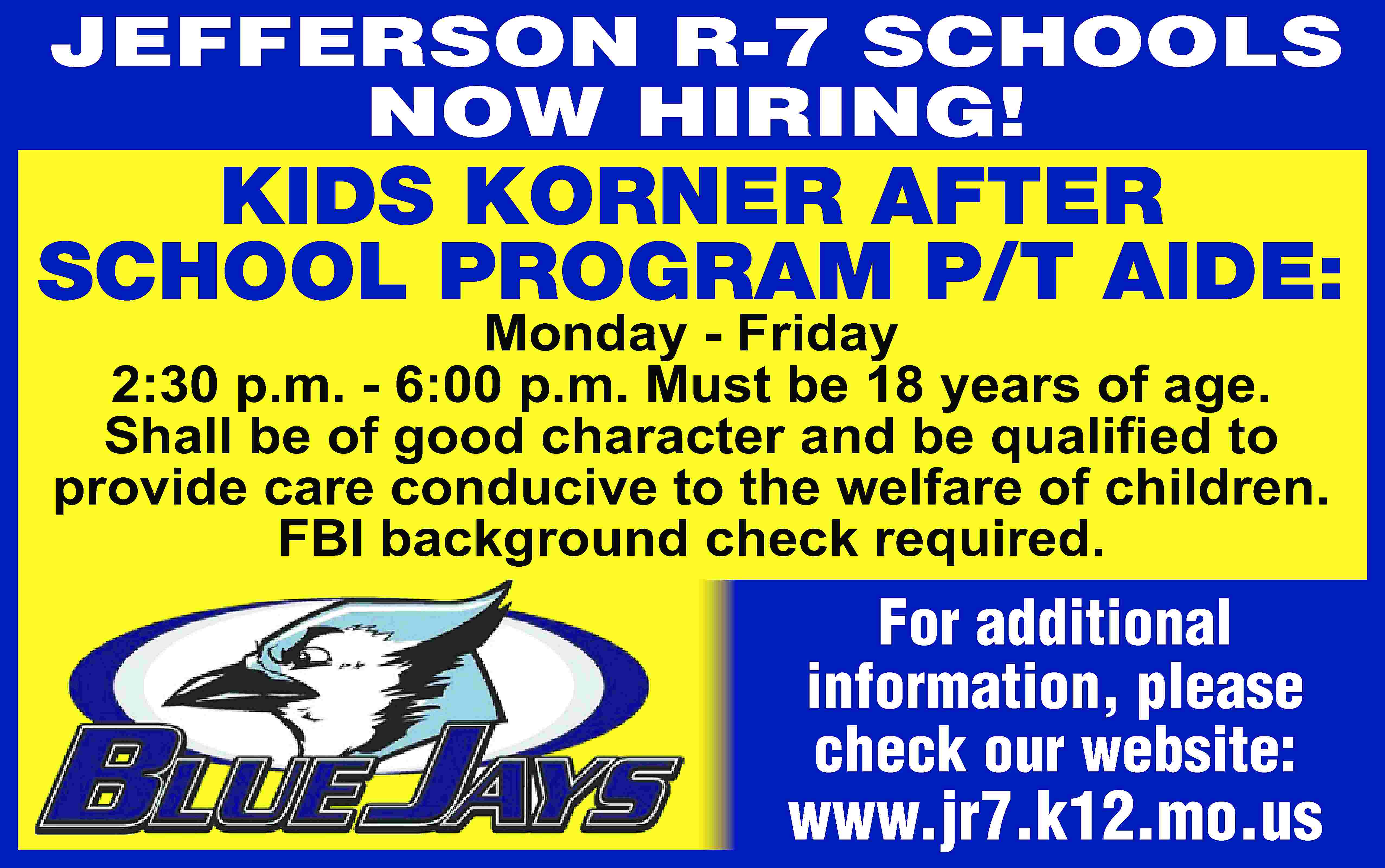 JEFFERSON R-7 SCHOOLS NOW HIRING!  JEFFERSON R-7 SCHOOLS NOW HIRING! KIDS KORNER AFTER SCHOOL PROGRAM P/T AIDE: Monday - Friday 2:30 p.m. - 6:00 p.m. Must be 18 years of age. Shall be of good character and be qualiﬁed to provide care conducive to the welfare of children. FBI background check required. For additional information, please check our website: www.jr7.k12.mo.us