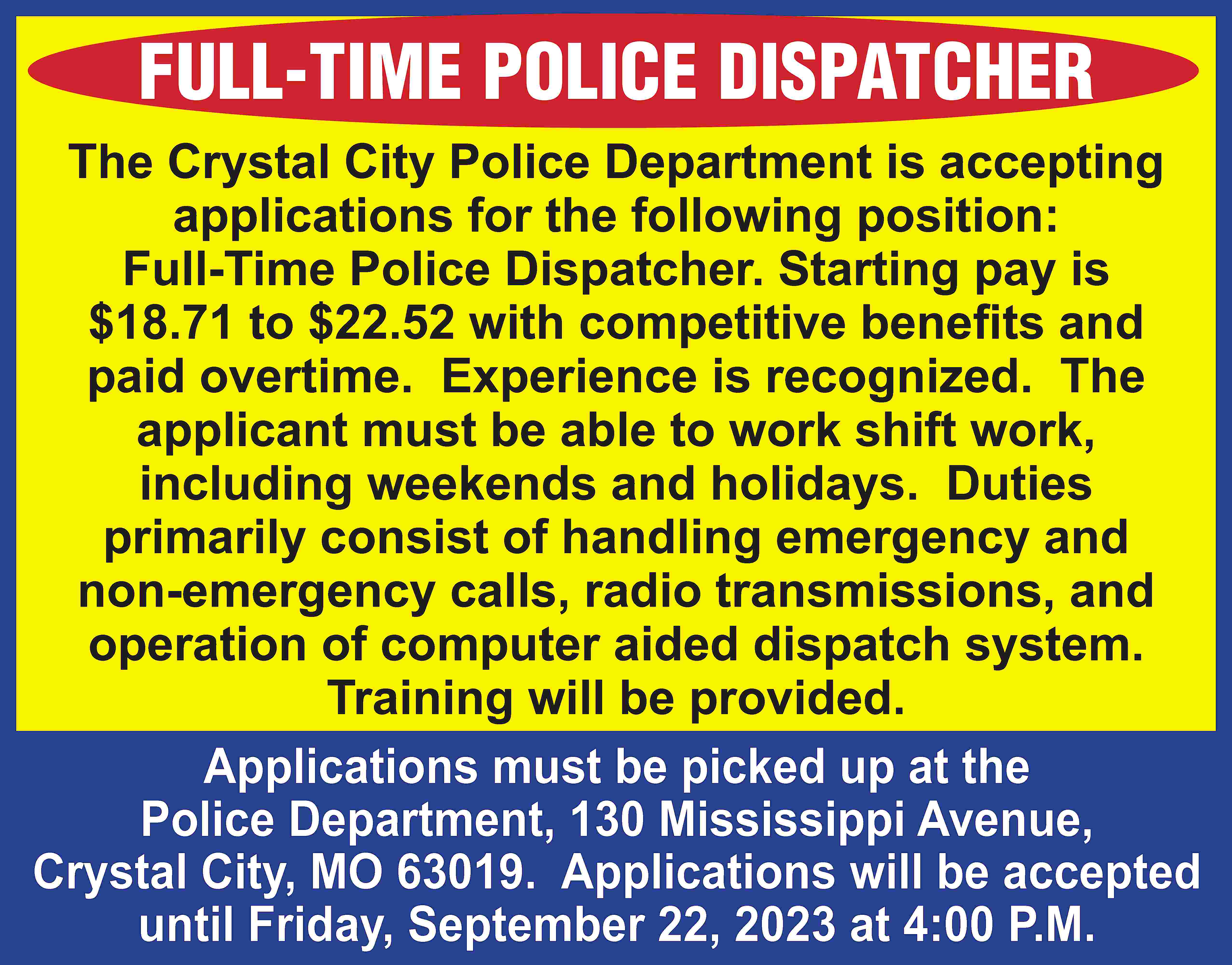 FULL-TIME POLICE DISPATCHER The Crystal  FULL-TIME POLICE DISPATCHER The Crystal City Police Department is accepting applications for the following position: Full-Time Police Dispatcher. Starting pay is $18.71 to $22.52 with competitive benefits and paid overtime. Experience is recognized. The applicant must be able to work shift work, including weekends and holidays. Duties primarily consist of handling emergency and non-emergency calls, radio transmissions, and operation of computer aided dispatch system. Training will be provided. Applications must be picked up at the Police Department, 130 Mississippi Avenue, Crystal City, MO 63019. Applications will be accepted until Friday, September 22, 2023 at 4:00 P.M.