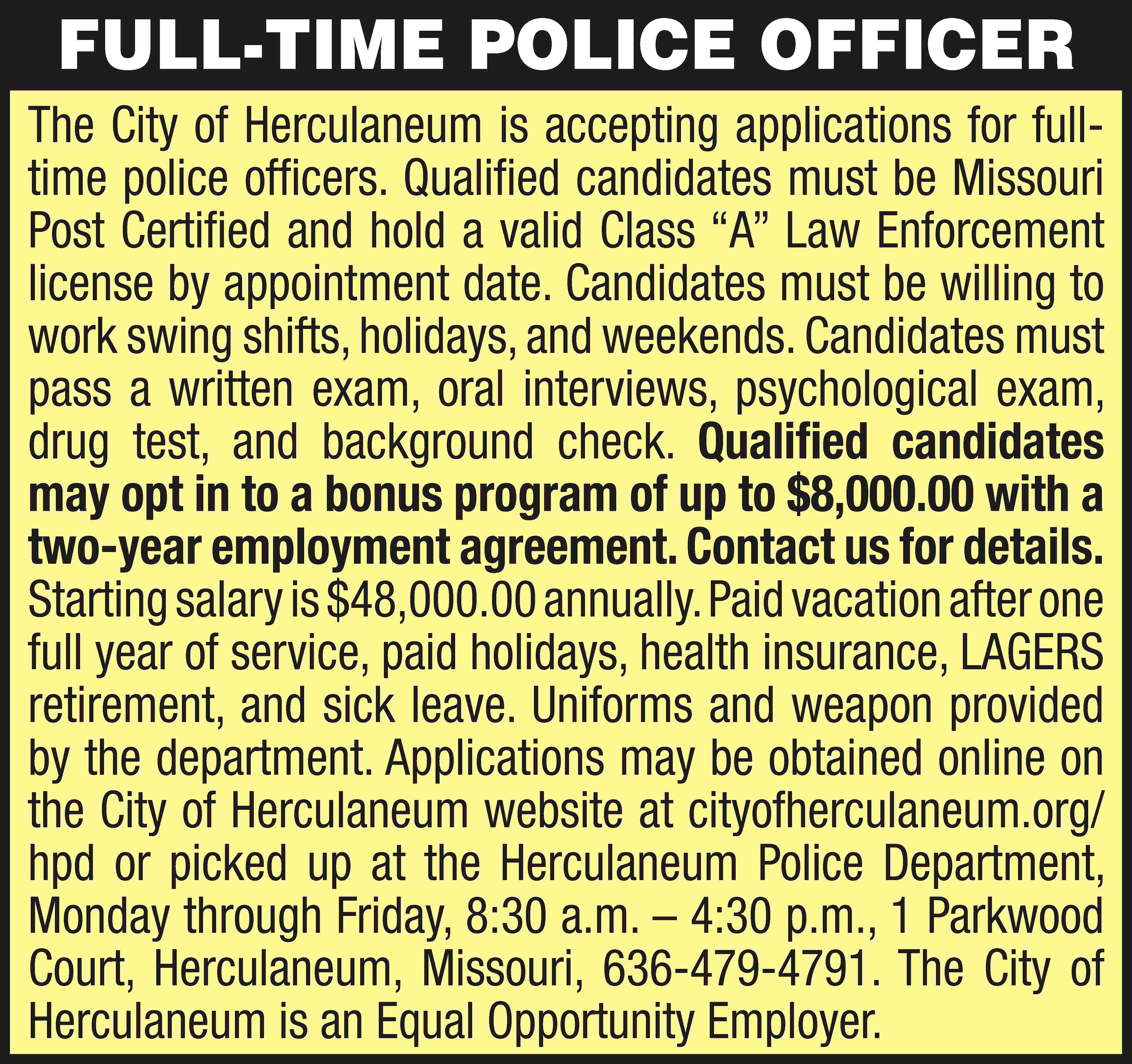FULL-TIME POLICE OFFICER The City  FULL-TIME POLICE OFFICER The City of Herculaneum is accepting applications for fulltime police officers. Qualified candidates must be Missouri Post Certified and hold a valid Class “A” Law Enforcement license by appointment date. Candidates must be willing to work swing shifts, holidays, and weekends. Candidates must pass a written exam, oral interviews, psychological exam, drug test, and background check. Qualified candidates may opt in to a bonus program of up to $8,000.00 with a two-year employment agreement. Contact us for details. Starting salary is $48,000.00 annually. Paid vacation after one full year of service, paid holidays, health insurance, LAGERS retirement, and sick leave. Uniforms and weapon provided by the department. Applications may be obtained online on the City of Herculaneum website at cityofherculaneum.org/ hpd or picked up at the Herculaneum Police Department, Monday through Friday, 8:30 a.m. – 4:30 p.m., 1 Parkwood Court, Herculaneum, Missouri, 636-479-4791. The City of Herculaneum is an Equal Opportunity Employer.