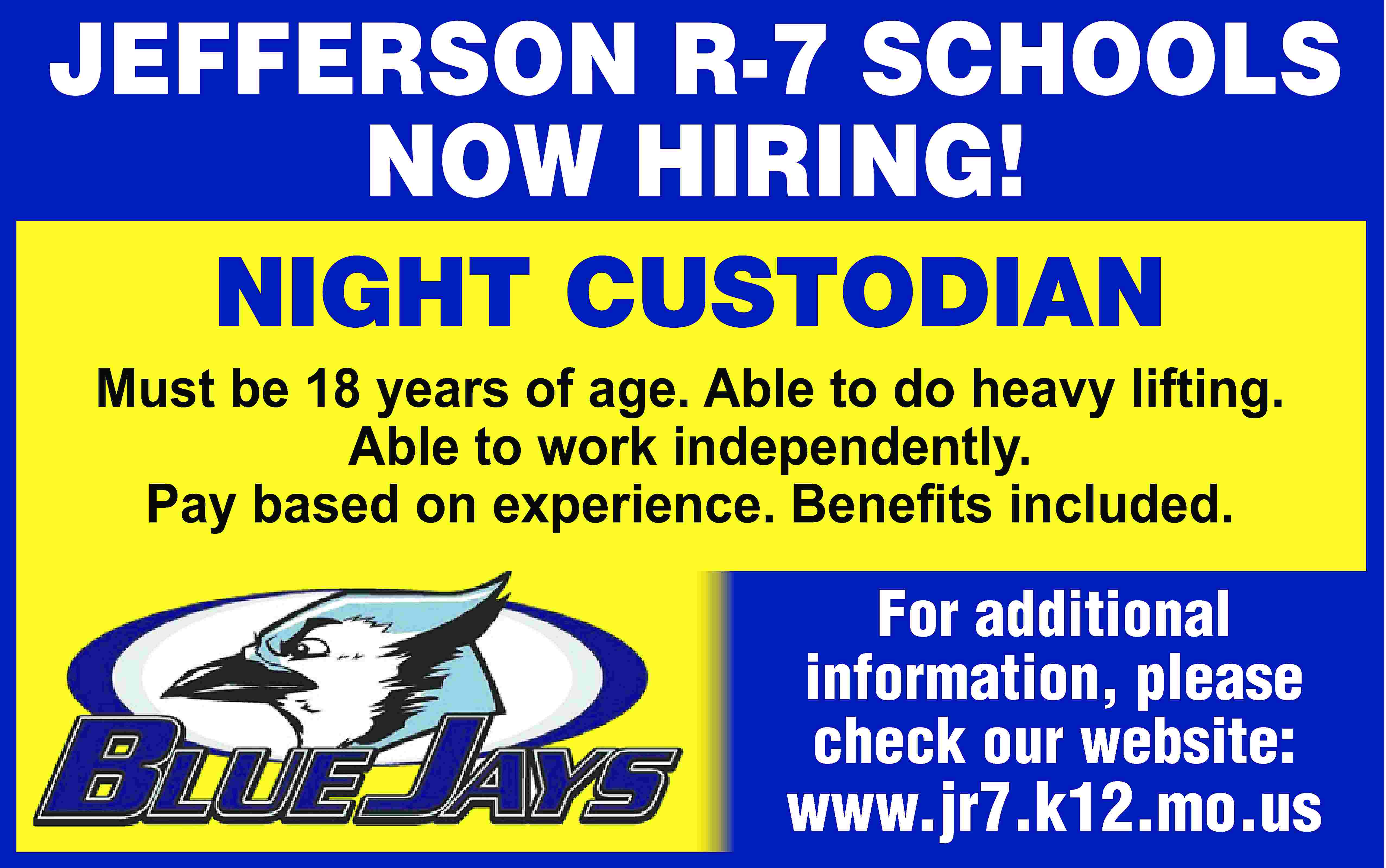 JEFFERSON R-7 SCHOOLS NOW HIRING!  JEFFERSON R-7 SCHOOLS NOW HIRING! NIGHT CUSTODIAN Must be 18 years of age. Able to do heavy lifting. Able to work independently. Pay based on experience. Beneﬁts included. For additional information, please check our website: www.jr7.k12.mo.us