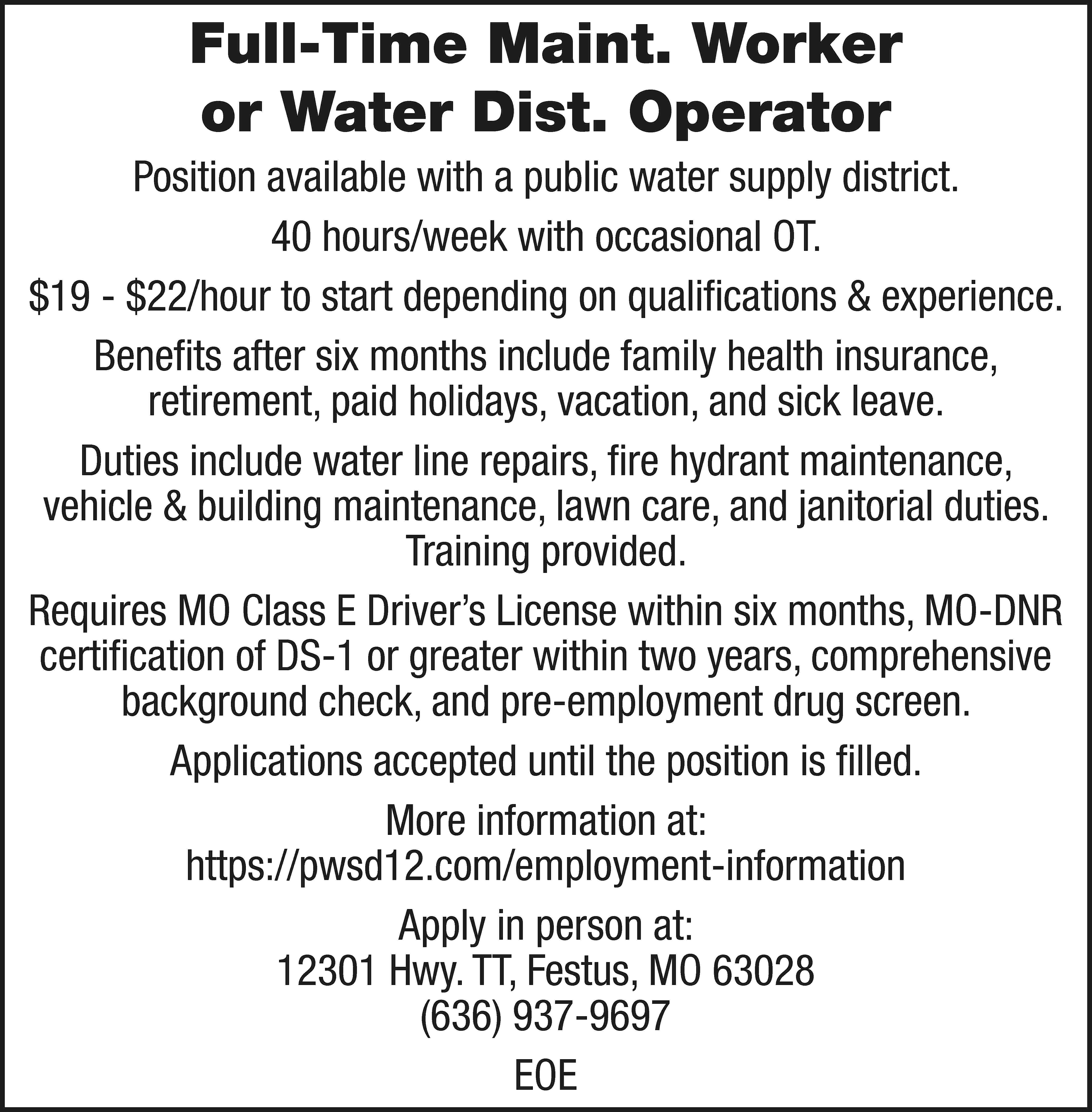 Full-Time Maint. Worker or Water  Full-Time Maint. Worker or Water Dist. Operator Position available with a public water supply district. 40 hours/week with occasional OT. $19 - $22/hour to start depending on qualifications & experience. Benefits after six months include family health insurance, retirement, paid holidays, vacation, and sick leave. Duties include water line repairs, fire hydrant maintenance, vehicle & building maintenance, lawn care, and janitorial duties. Training provided. Requires MO Class E Driver’s License within six months, MO-DNR certification of DS-1 or greater within two years, comprehensive background check, and pre-employment drug screen. Applications accepted until the position is filled. More information at: https://pwsd12.com/employment-information Apply in person at: 12301 Hwy. TT, Festus, MO 63028 (636) 937-9697 EOE