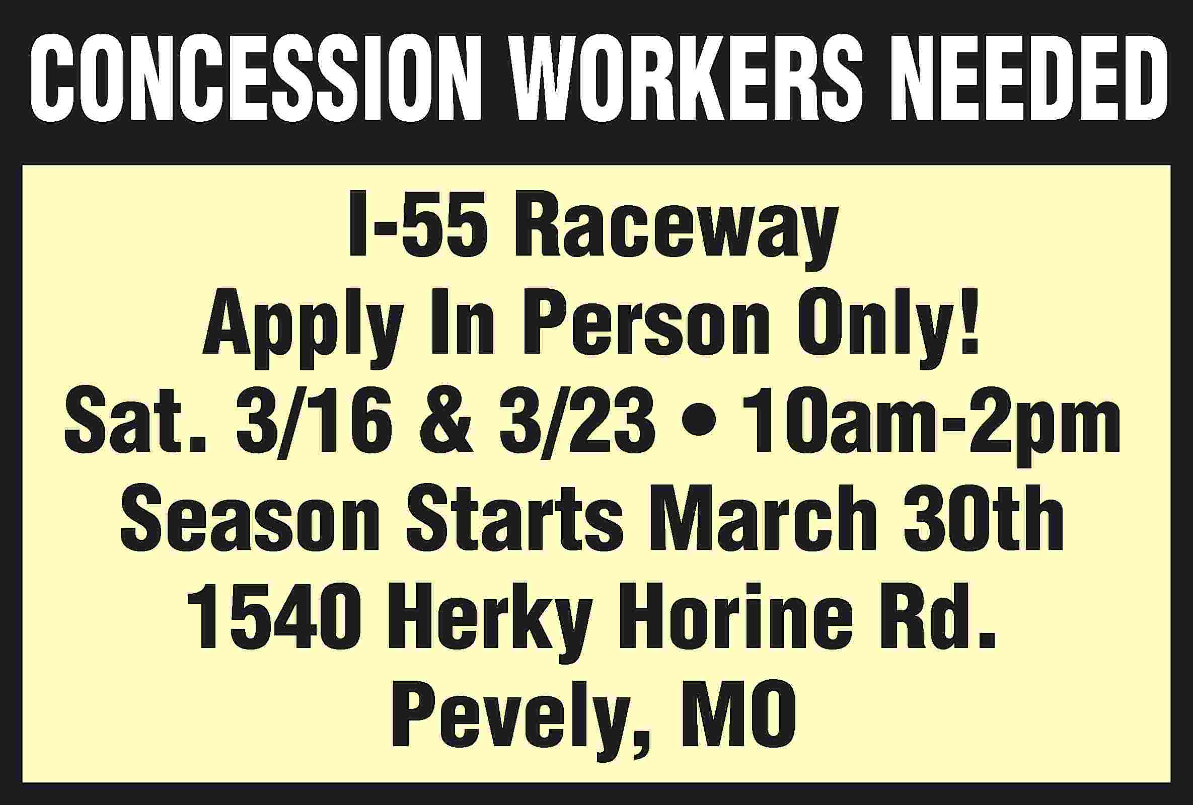 CONCESSION WORKERS NEEDED I-55 Raceway  CONCESSION WORKERS NEEDED I-55 Raceway Apply In Person Only! Sat. 3/16 & 3/23 • 10am-2pm Season Starts March 30th 1540 Herky Horine Rd. Pevely, MO