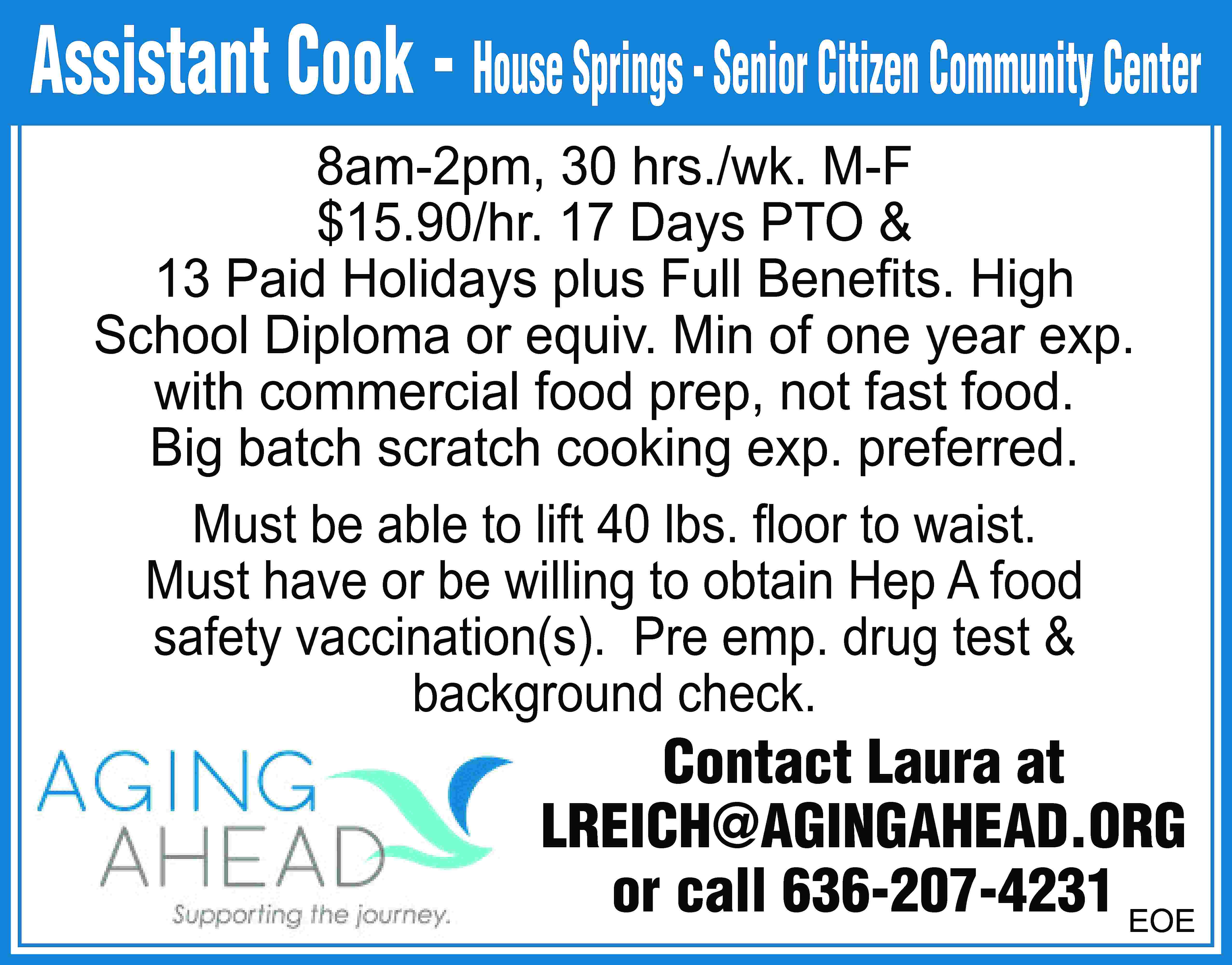 Assistant Cook - House Springs  Assistant Cook - House Springs - Senior Citizen Community Center 8am-2pm, 30 hrs./wk. M-F $15.90/hr. 17 Days PTO & 13 Paid Holidays plus Full Beneﬁts. High School Diploma or equiv. Min of one year exp. with commercial food prep, not fast food. Big batch scratch cooking exp. preferred. Must be able to lift 40 lbs. ﬂoor to waist. Must have or be willing to obtain Hep A food safety vaccination(s). Pre emp. drug test & background check. Contact Laura at LREICH@AGINGAHEAD.ORG or call 636-207-4231 EOE