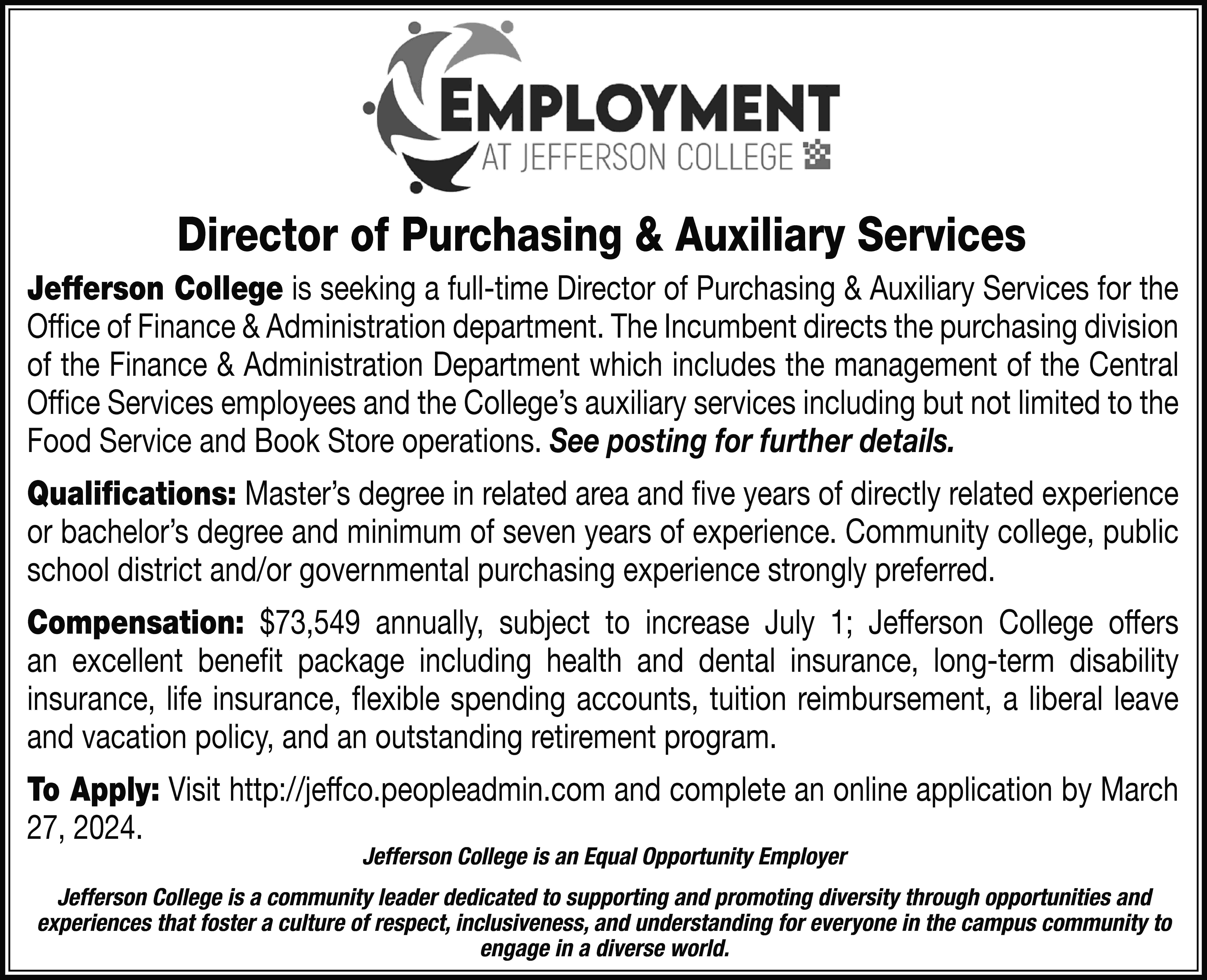 Director of Purchasing & Auxiliary  Director of Purchasing & Auxiliary Services Jefferson College is seeking a full-time Director of Purchasing & Auxiliary Services for the Office of Finance & Administration department. The Incumbent directs the purchasing division of the Finance & Administration Department which includes the management of the Central Office Services employees and the College’s auxiliary services including but not limited to the Food Service and Book Store operations. See posting for further details. Qualifications: Master’s degree in related area and five years of directly related experience or bachelor’s degree and minimum of seven years of experience. Community college, public school district and/or governmental purchasing experience strongly preferred. Compensation: $73,549 annually, subject to increase July 1; Jefferson College offers an excellent benefit package including health and dental insurance, long-term disability insurance, life insurance, flexible spending accounts, tuition reimbursement, a liberal leave and vacation policy, and an outstanding retirement program. To Apply: Visit http://jeffco.peopleadmin.com and complete an online application by March 27, 2024. Jefferson College is an Equal Opportunity Employer Jefferson College is a community leader dedicated to supporting and promoting diversity through opportunities and experiences that foster a culture of respect, inclusiveness, and understanding for everyone in the campus community to engage in a diverse world.
