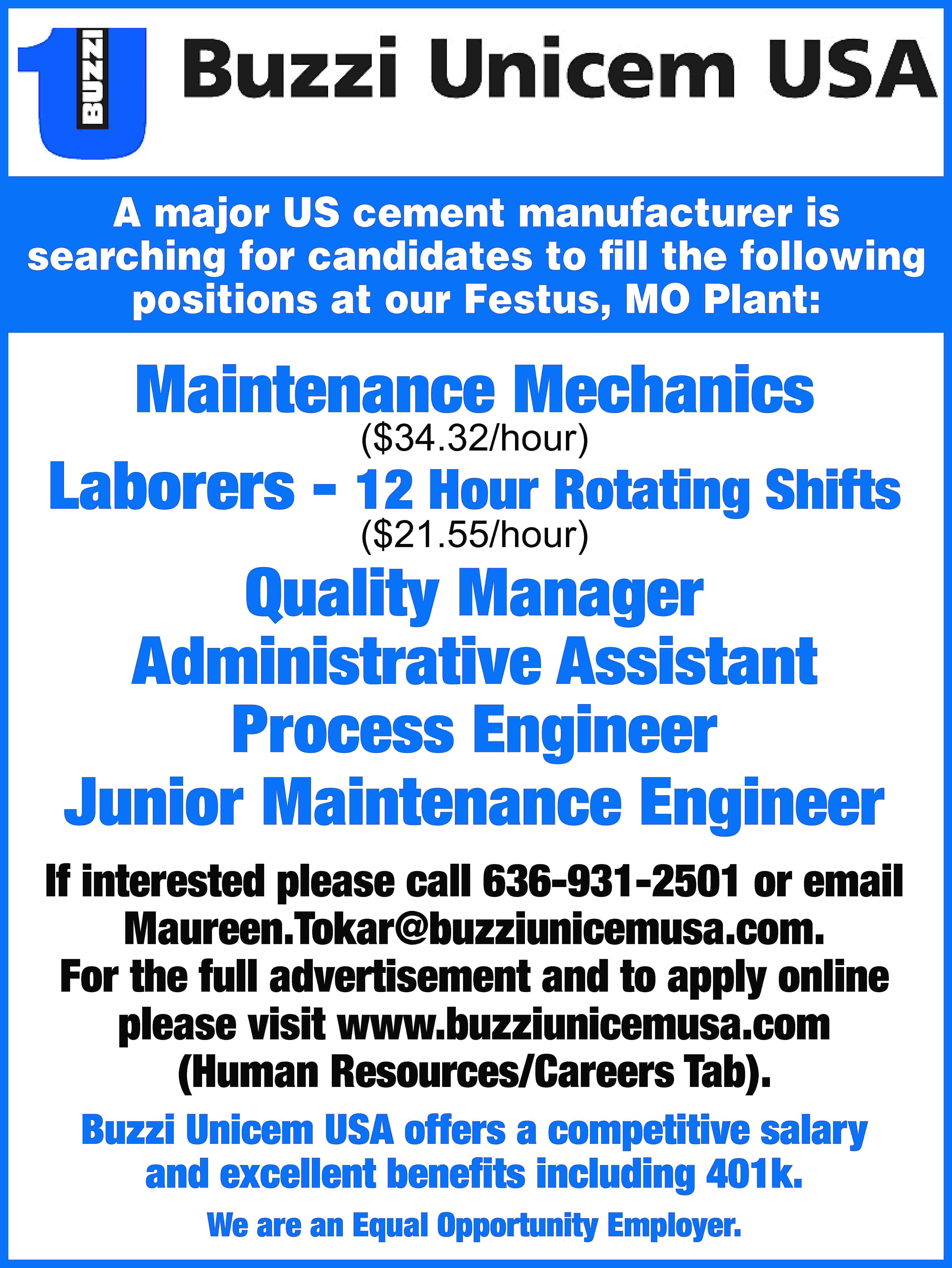 A major US cement manufacturer  A major US cement manufacturer is searching for candidates to fill the following positions at our Festus, MO Plant: Maintenance Mechanics ($34.32/hour) Laborers - 12 Hour Rotating Shifts ($21.55/hour) Quality Manager Administrative Assistant Process Engineer Junior Maintenance Engineer If interested please call 636-931-2501 or email Maureen.Tokar@buzziunicemusa.com. For the full advertisement and to apply online please visit www.buzziunicemusa.com (Human Resources/Careers Tab). Buzzi Unicem USA offers a competitive salary and excellent benefits including 401k. We are an Equal Opportunity Employer.