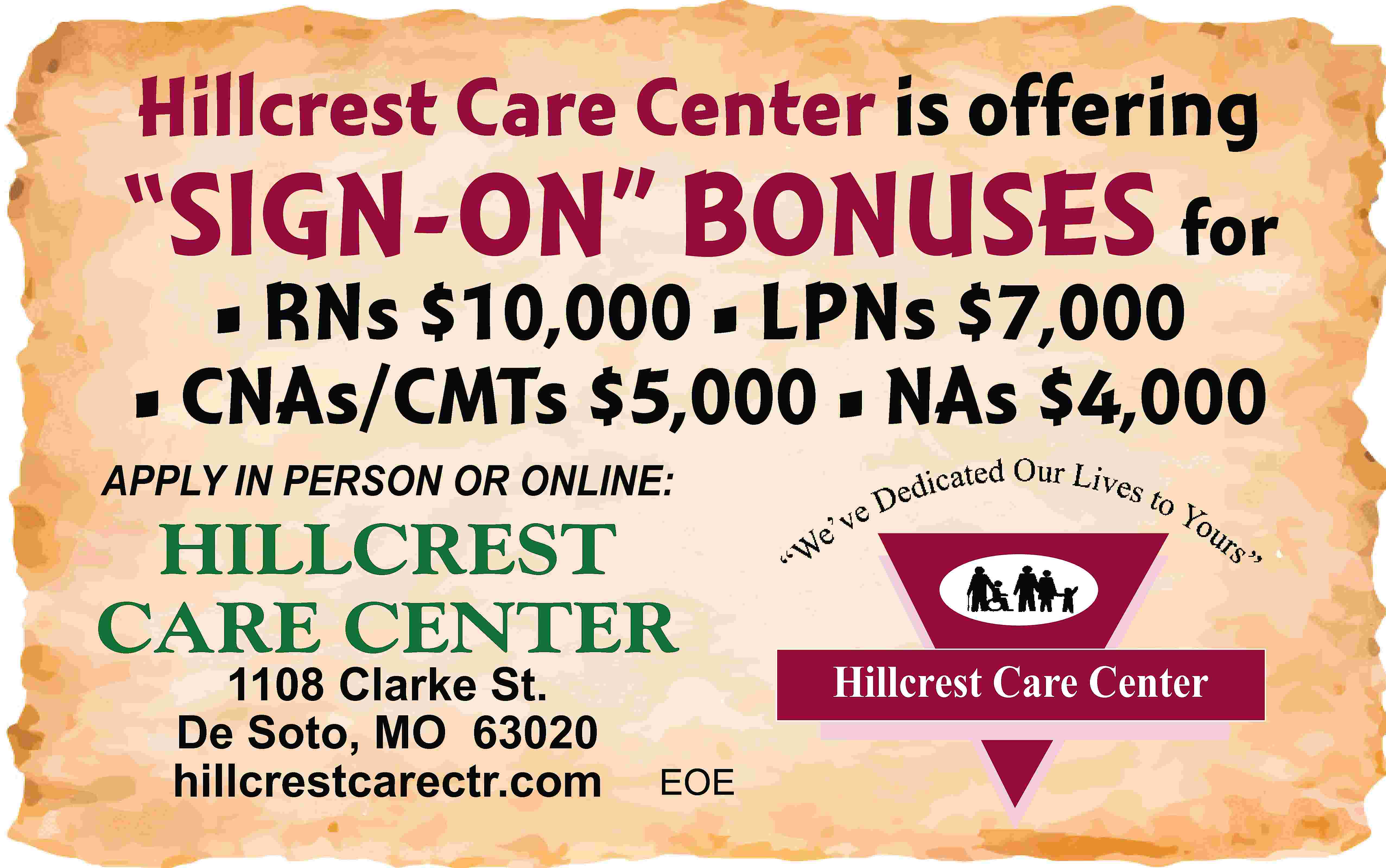 Hillcrest Care Center is offering  Hillcrest Care Center is offering “SIGN-ON” BONUSES for • RNs $10,000 • LPNs $7,000 • CNAs/CMTs $5,000 • NAs $4,000 APPLY IN PERSON OR ONLINE: HILLCREST CARE CENTER 1108 Clarke St. De Soto, MO 63020 hillcrestcarectr.com EOE Hillcrest Care Center