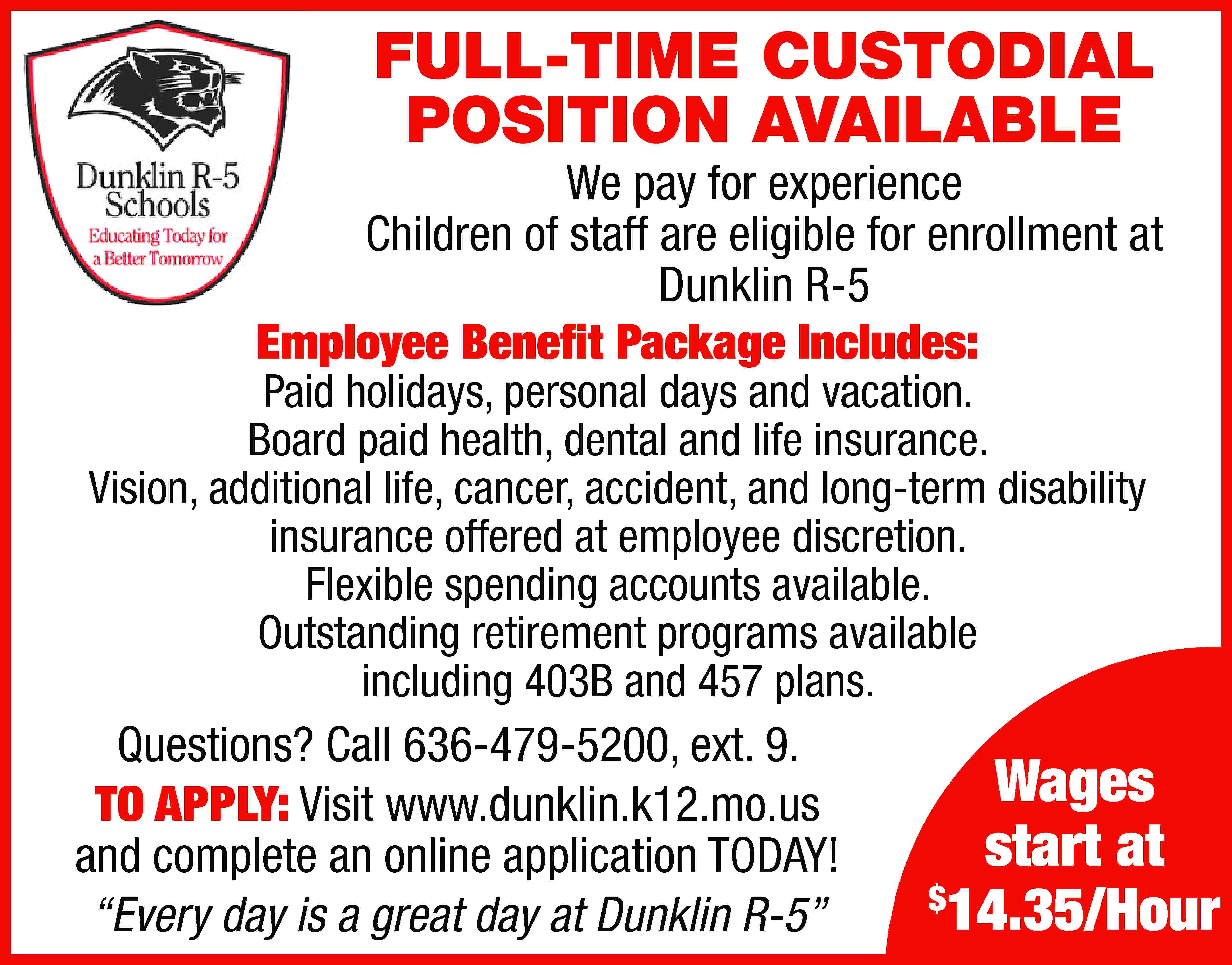 FULL-TIME CUSTODIAL POSITION AVAILABLE We  FULL-TIME CUSTODIAL POSITION AVAILABLE We pay for experience Children of staff are eligible for enrollment at Dunklin R-5 Employee Benefit Package Includes: Paid holidays, personal days and vacation. Board paid health, dental and life insurance. Vision, additional life, cancer, accident, and long-term disability insurance offered at employee discretion. Flexible spending accounts available. Outstanding retirement programs available including 403B and 457 plans. Questions? Call 636-479-5200, ext. 9. TO APPLY: Visit www.dunklin.k12.mo.us and complete an online application TODAY! “Every day is a great day at Dunklin R-5” Wages start at $ 14.35/Hour