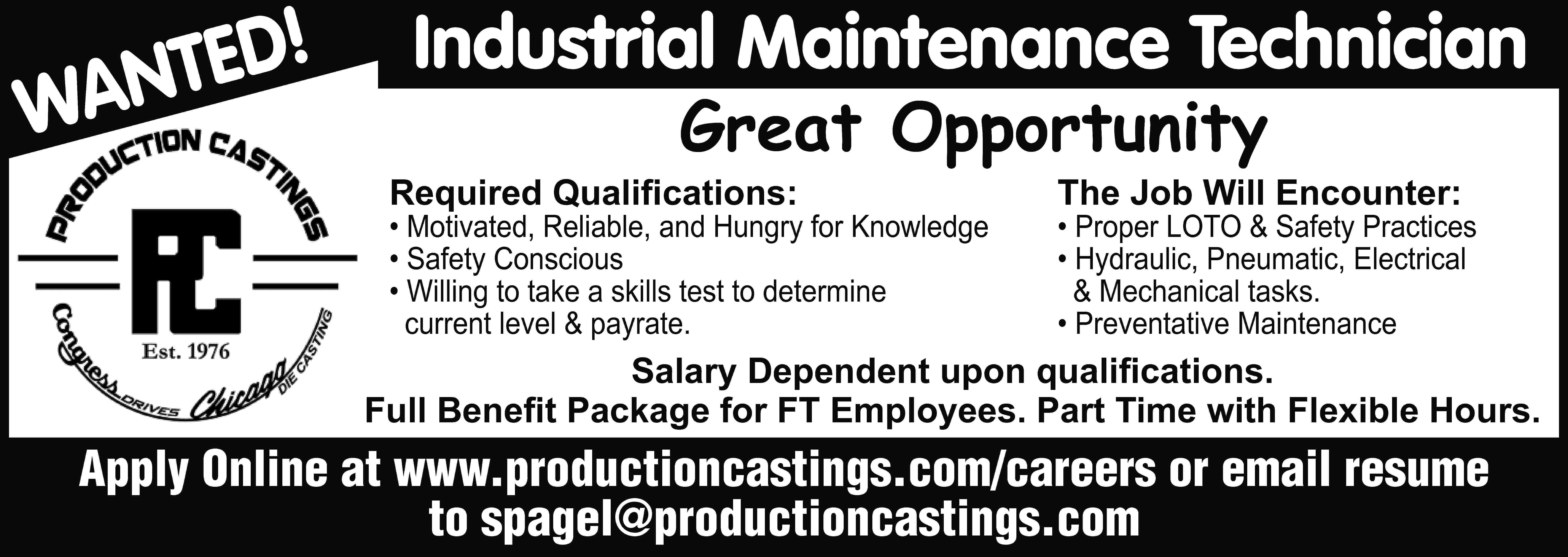 D! TE WAN Industrial Maintenance  D! TE WAN Industrial Maintenance Technician Great Opportunity Required Qualifications: • Motivated, Reliable, and Hungry for Knowledge • Safety Conscious • Willing to take a skills test to determine current level & payrate. The Job Will Encounter: • Proper LOTO & Safety Practices • Hydraulic, Pneumatic, Electrical & Mechanical tasks. • Preventative Maintenance Salary Dependent upon qualifications. Full Benefit Package for FT Employees. Part Time with Flexible Hours. Apply Online at www.productioncastings.com/careers or email resume to spagel@productioncastings.com