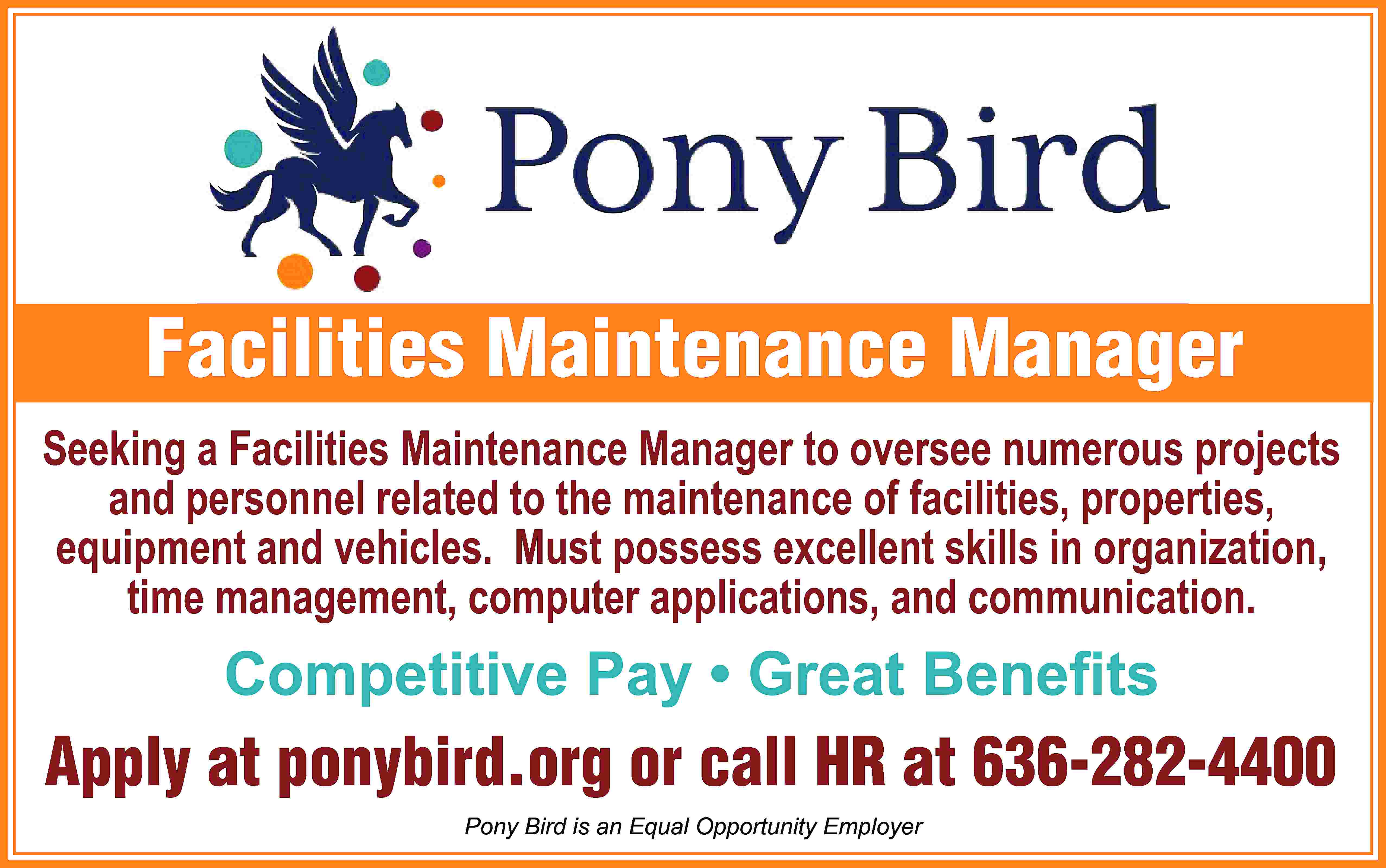 Facilities Maintenance Manager Seeking a  Facilities Maintenance Manager Seeking a Facilities Maintenance Manager to oversee numerous projects and personnel related to the maintenance of facilities, properties, equipment and vehicles. Must possess excellent skills in organization, time management, computer applications, and communication. Competitive Pay • Great Beneﬁts Apply at ponybird.org or call HR at 636-282-4400 Pony Bird is an Equal Opportunity Employer