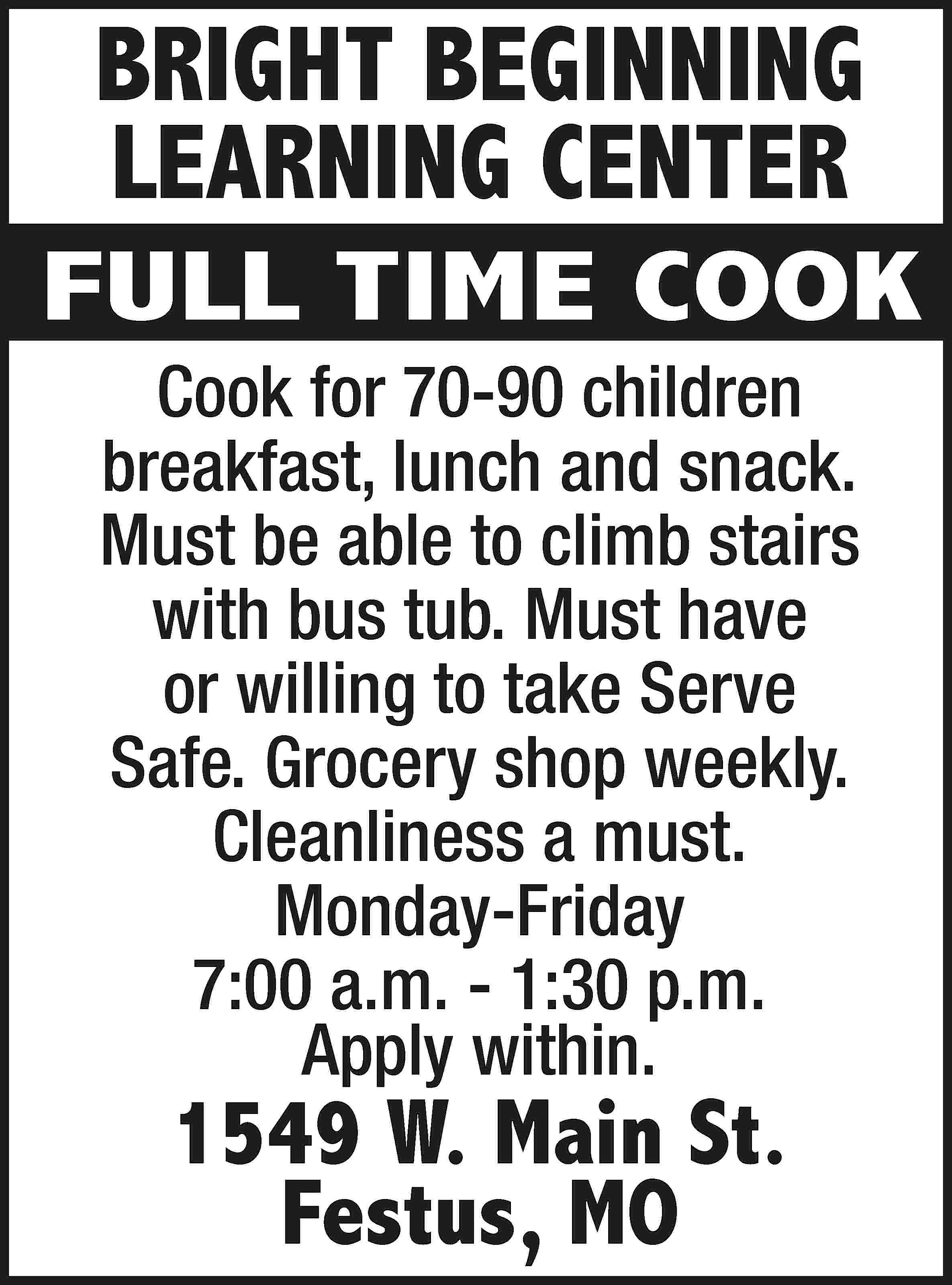 BRIGHT BEGINNING LEARNING CENTER FULL  BRIGHT BEGINNING LEARNING CENTER FULL TIME COOK Cook for 70-90 children breakfast, lunch and snack. Must be able to climb stairs with bus tub. Must have or willing to take Serve Safe. Grocery shop weekly. Cleanliness a must. Monday-Friday 7:00 a.m. - 1:30 p.m. Apply within. 1549 W. Main St. Festus, MO