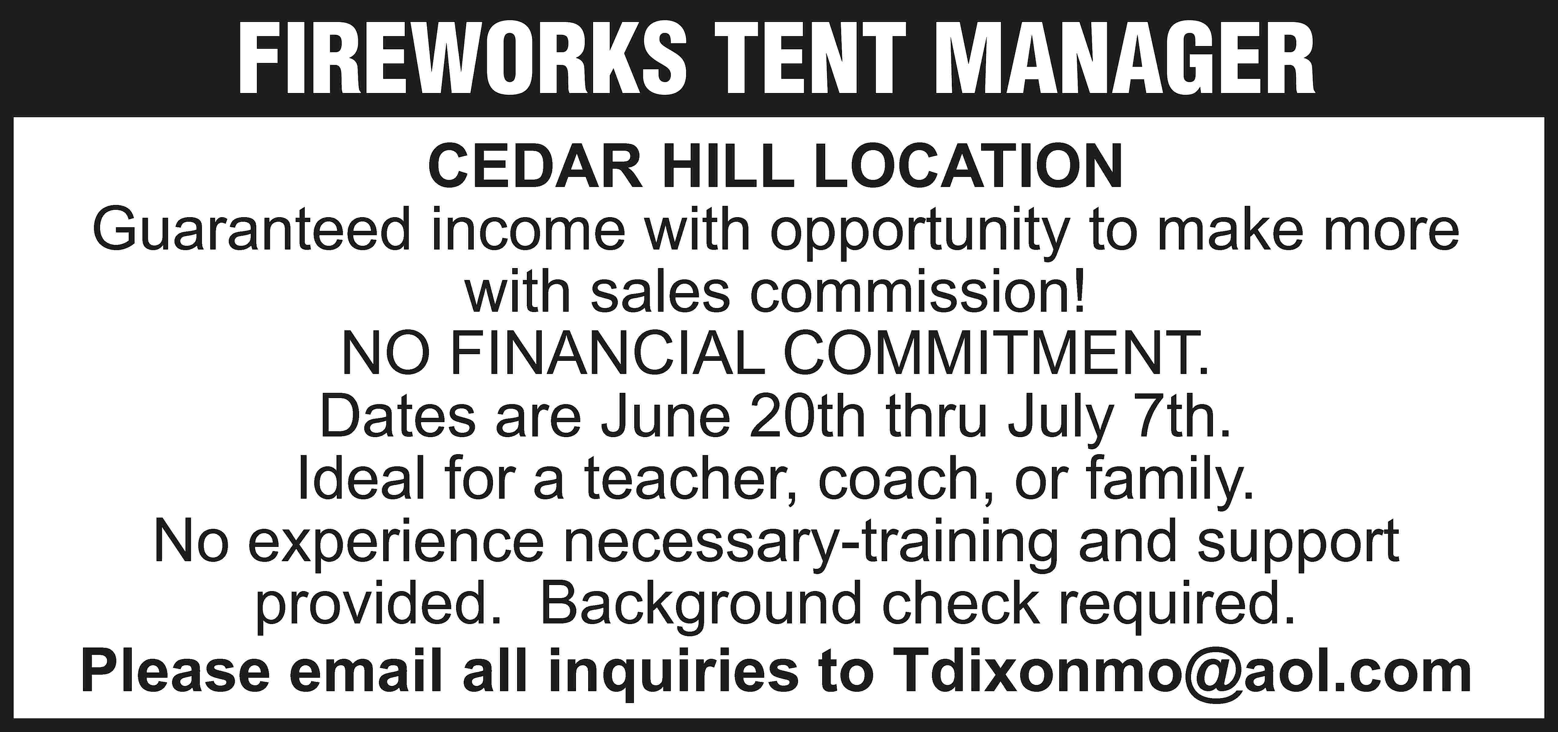 FIREWORKS TENT MANAGER CEDAR HILL  FIREWORKS TENT MANAGER CEDAR HILL LOCATION Guaranteed income with opportunity to make more with sales commission! NO FINANCIAL COMMITMENT. Dates are June 20th thru July 7th. Ideal for a teacher, coach, or family. No experience necessary-training and support provided. Background check required. Please email all inquiries to Tdixonmo@aol.com