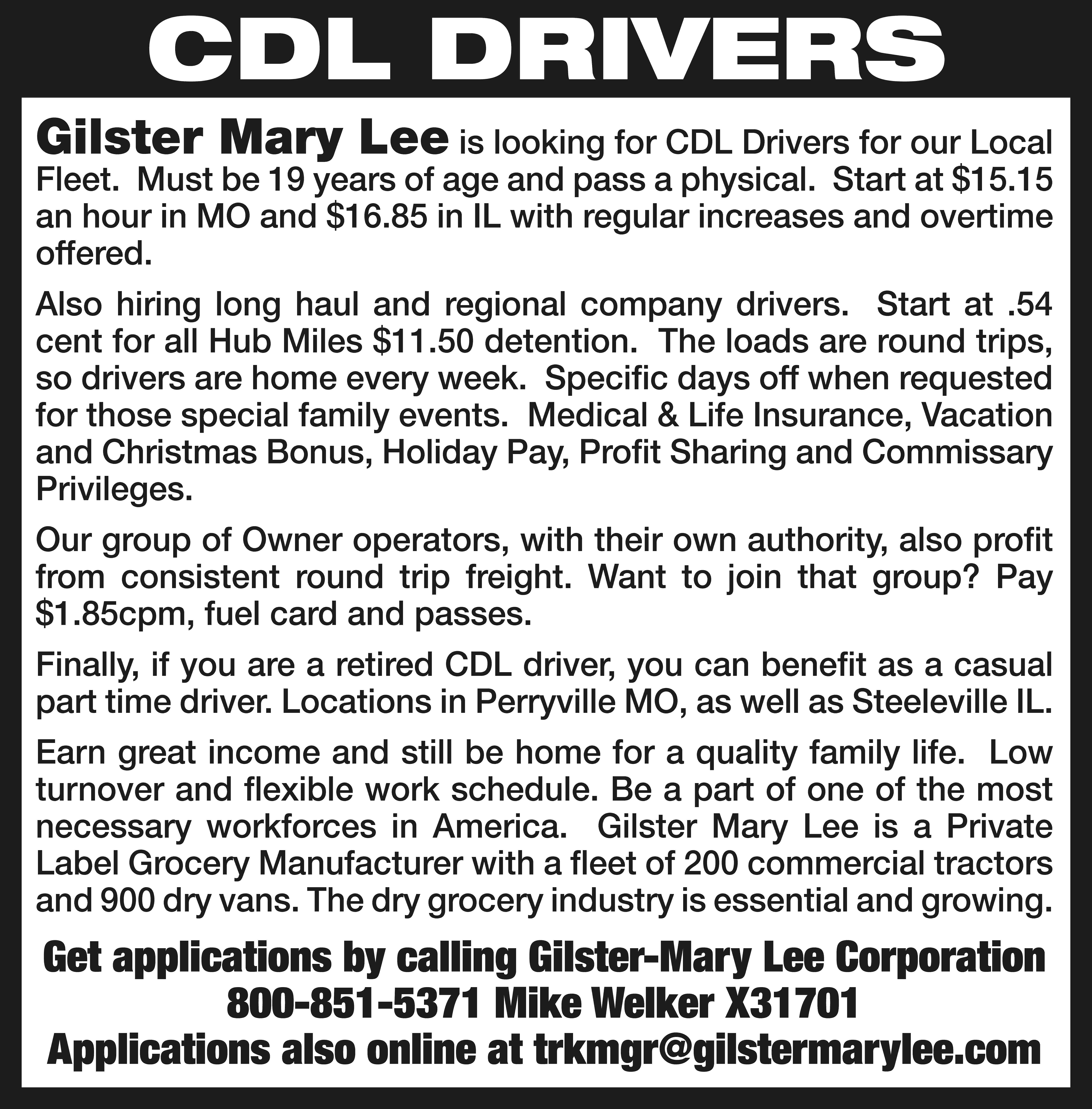 CDL DRIVERS Gilster Mary Lee  CDL DRIVERS Gilster Mary Lee is looking for CDL Drivers for our Local Fleet. Must be 19 years of age and pass a physical. Start at $15.15 an hour in MO and $16.85 in IL with regular increases and overtime offered. Also hiring long haul and regional company drivers. Start at .54 cent for all Hub Miles $11.50 detention. The loads are round trips, so drivers are home every week. Specific days off when requested for those special family events. Medical & Life Insurance, Vacation and Christmas Bonus, Holiday Pay, Profit Sharing and Commissary Privileges. Our group of Owner operators, with their own authority, also profit from consistent round trip freight. Want to join that group? Pay $1.85cpm, fuel card and passes. Finally, if you are a retired CDL driver, you can benefit as a casual part time driver. Locations in Perryville MO, as well as Steeleville IL. Earn great income and still be home for a quality family life. Low turnover and flexible work schedule. Be a part of one of the most necessary workforces in America. Gilster Mary Lee is a Private Label Grocery Manufacturer with a fleet of 200 commercial tractors and 900 dry vans. The dry grocery industry is essential and growing. Get applications by calling Gilster-Mary Lee Corporation 800-851-5371 Mike Welker X31701 Applications also online at trkmgr@gilstermarylee.com
