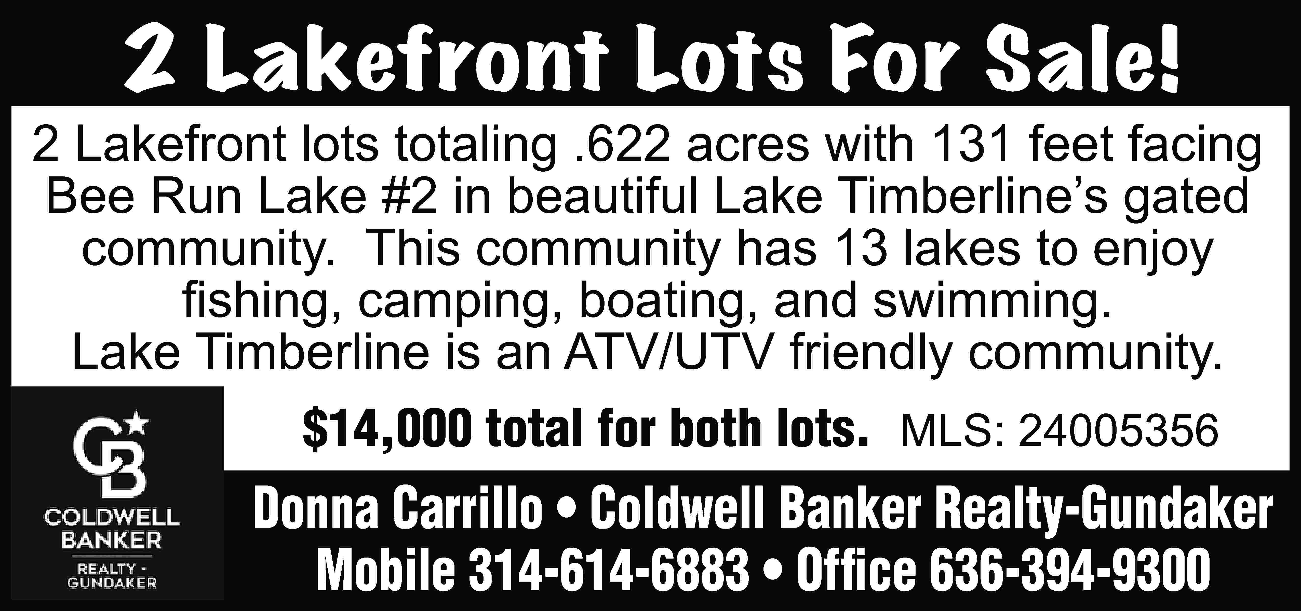 2 Lakefront Lots For Sale!  2 Lakefront Lots For Sale! 2 Lakefront lots totaling .622 acres with 131 feet facing Bee Run Lake #2 in beautiful Lake Timberline’s gated community. This community has 13 lakes to enjoy fishing, camping, boating, and swimming. Lake Timberline is an ATV/UTV friendly community. $14,000 total for both lots. MLS: 24005356 Donna Carrillo • Coldwell Banker Realty-Gundaker Mobile 314-614-6883 • Office 636-394-9300