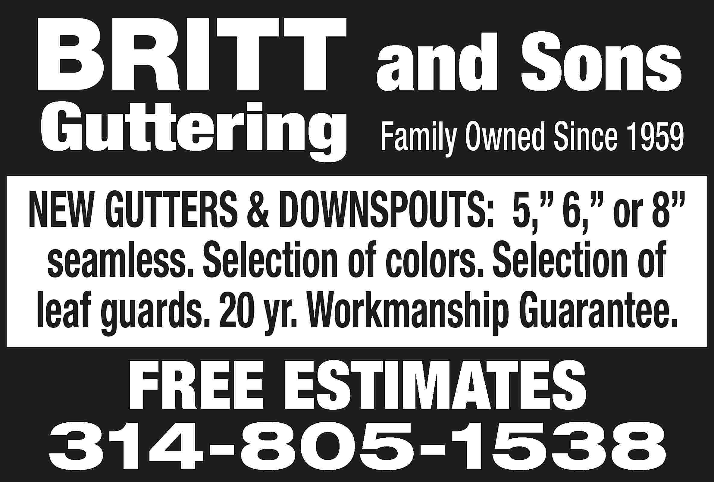 BRITT and Sons Guttering Family  BRITT and Sons Guttering Family Owned Since 1959 NEW GUTTERS & DOWNSPOUTS: 5,” 6,” or 8” seamless. Selection of colors. Selection of leaf guards. 20 yr. Workmanship Guarantee. FREE ESTIMATES 314-805-1538