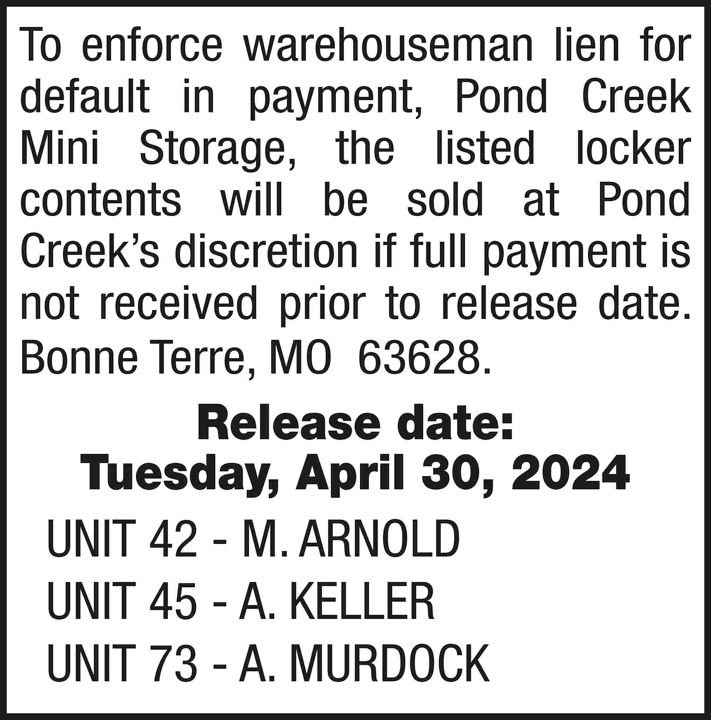 To enforce warehouseman lien for  To enforce warehouseman lien for default in payment, Pond Creek Mini Storage, the listed locker contents will be sold at Pond Creek’s discretion if full payment is not received prior to release date. Bonne Terre, MO 63628. Release date: Tuesday, April 30, 2024 UNIT 42 - M. ARNOLD UNIT 45 - A. KELLER UNIT 73 - A. MURDOCK