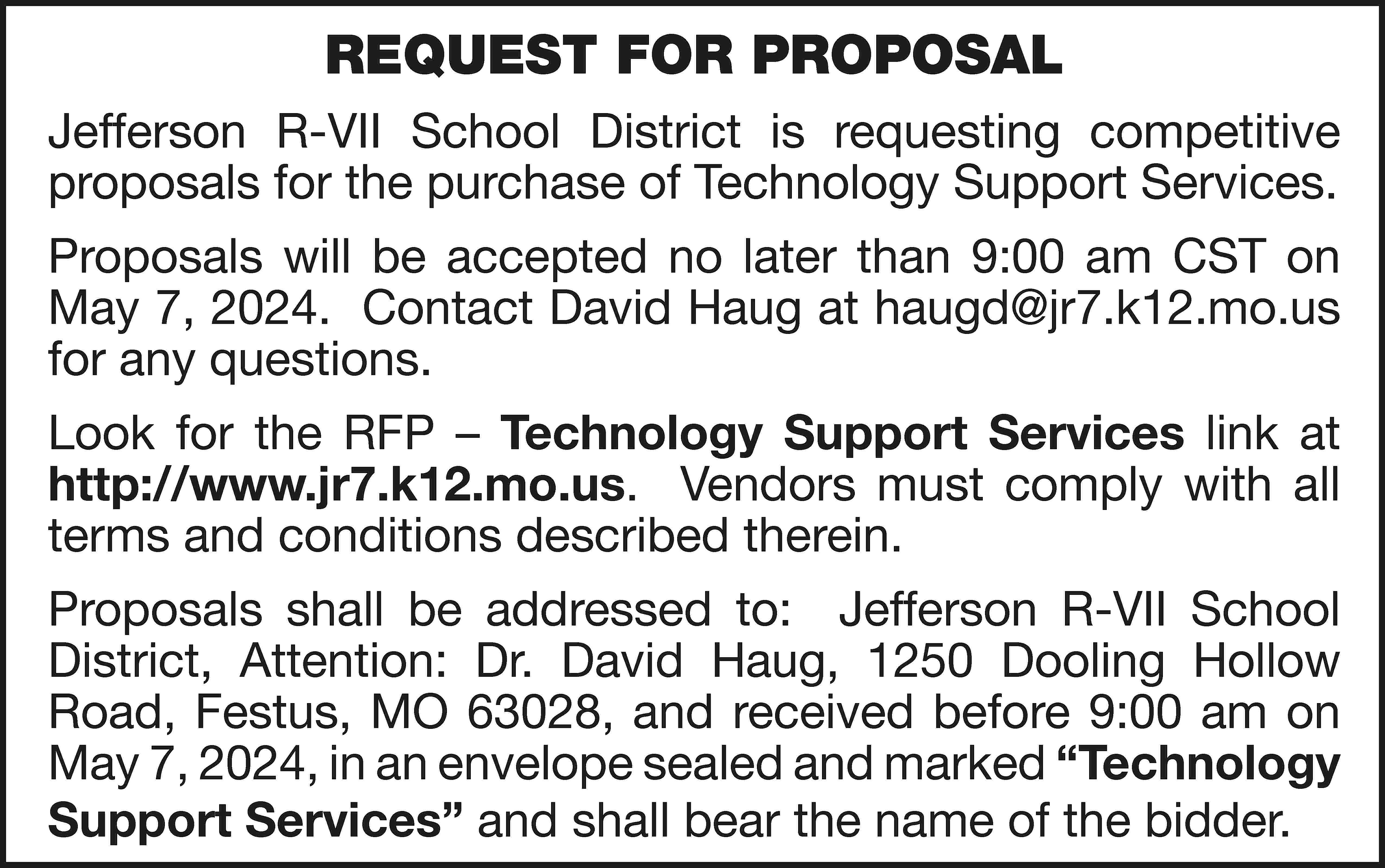 REQUEST FOR PROPOSAL Jefferson R-VII  REQUEST FOR PROPOSAL Jefferson R-VII School District is requesting competitive proposals for the purchase of Technology Support Services. Proposals will be accepted no later than 9:00 am CST on May 7, 2024. Contact David Haug at haugd@jr7.k12.mo.us for any questions. Look for the RFP – Technology Support Services link at http://www.jr7.k12.mo.us. Vendors must comply with all terms and conditions described therein. Proposals shall be addressed to: Jefferson R-VII School District, Attention: Dr. David Haug, 1250 Dooling Hollow Road, Festus, MO 63028, and received before 9:00 am on May 7, 2024, in an envelope sealed and marked “Technology Support Services” and shall bear the name of the bidder.