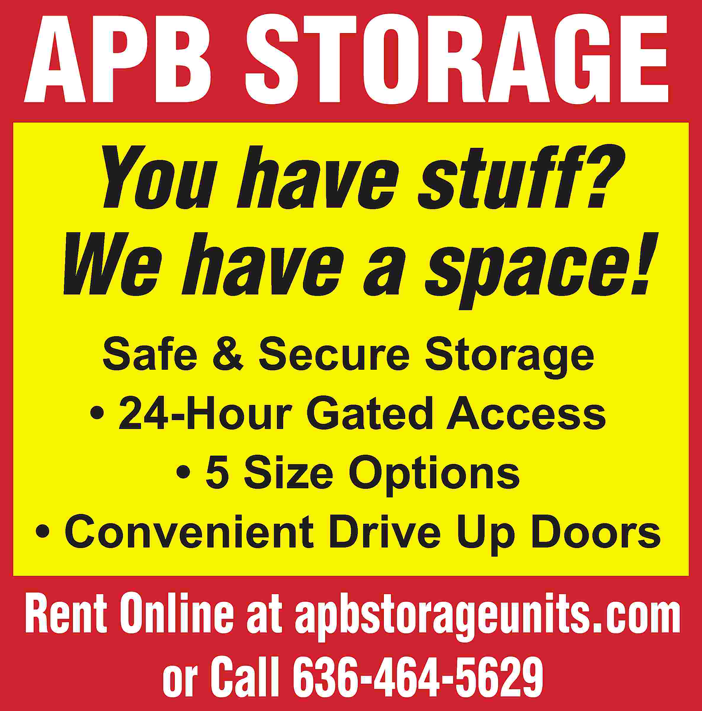 APB STORAGE You have stuff?  APB STORAGE You have stuff? We have a space! Safe & Secure Storage • 24-Hour Gated Access • 5 Size Options • Convenient Drive Up Doors Rent Online at apbstorageunits.com or Call 636-464-5629